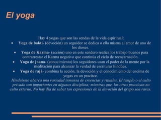 El yoga Hay 4 yogas que son las sendas de la vida espiritual: · Yoga de bakti - (devoción) un seguidor se dedica o ella misma al amor de uno de los dioses.  · Yoga de Karma - (acción) uno en este sendero realiza los trabajo buenos para contrarrestar el Karma negativo que continúa el ciclo de reencarnación.  · Yoga de jnana - (conocimiento) los seguidores usan el poder de la mente por la meditación para alcanzar la verdad de escrituras hindúes.  · Yoga de rajá - combina la acción, la devoción y el conocimiento del encima de yogas en un pracitce.  Hinduismo abarca una variedad inmensa de creencias y rituales. El templo o el culto privado son importantes en algunos disciplina; mientras que, los otros practican no culto externo. No hay día de sabat tan expresiones de la devoción del grupo son raras.  