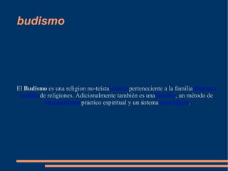 budismo El  Budismo  es una religion no-teísta  mística  perteneciente a la familia  dhármica   nastika  de religiones. Adicionalmente también es una  filosofía , un método de  entrenamiento  práctico espiritual y un sistema  psicológico . 