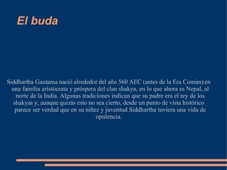 El buda Siddhartha Gautama nació alrededor del año 560 AEC (antes de la Era Común) en una familia aristócrata y próspera del clan shakya, en lo que ahora es Nepal, al norte de la India. Algunas tradiciones indican que su padre era el rey de los shakyas y, aunque quizás esto no sea cierto, desde un punto de vista histórico parece ser verdad que en su niñez y juventud Siddhartha tuviera una vida de opulencia. 