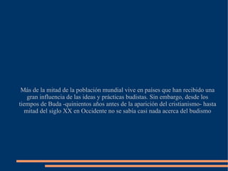 Más de la mitad de la población mundial vive en países que han recibido una gran influencia de las ideas y prácticas budistas. Sin embargo, desde los tiempos de Buda -quinientos años antes de la aparición del cristianismo- hasta mitad del siglo XX en Occidente no se sabía casi nada acerca del budismo 