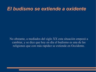 El budismo se extiende a oxidente No obstante, a mediados del siglo XX esta situación empezó a cambiar, y se dice que hoy en día el budismo es una de las religiones que con más rapidez se extiende en Occidente. 