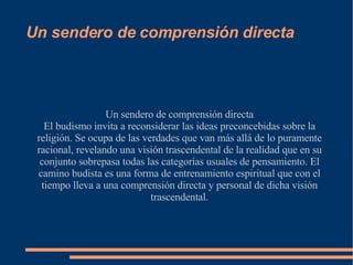 Un sendero de comprensión directa Un sendero de comprensión directa El budismo invita a reconsiderar las ideas preconcebidas sobre la religión. Se ocupa de las verdades que van más allá de lo puramente racional, revelando una visión trascendental de la realidad que en su conjunto sobrepasa todas las categorías usuales de pensamiento. El camino budista es una forma de entrenamiento espiritual que con el tiempo lleva a una comprensión directa y personal de dicha visión trascendental. 