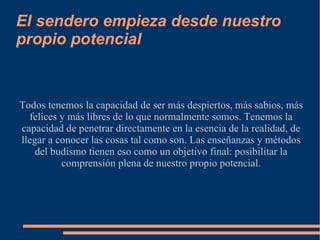 El sendero empieza desde nuestro propio potencial Todos tenemos la capacidad de ser más despiertos, más sabios, más felices y más libres de lo que normalmente somos. Tenemos la capacidad de penetrar directamente en la esencia de la realidad, de llegar a conocer las cosas tal como son. Las enseñanzas y métodos del budismo tienen eso como un objetivo final: posibilitar la comprensión plena de nuestro propio potencial. 