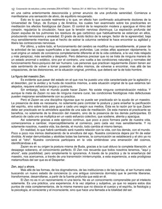Corporación de estudios y artes orientales ZEN KITAIDO – Teatinos 251 of. 808 Fono: 09-4311387 Santiago - Chile
en una calma anteriormente desconocida y primer anuncio de una profunda serenidad. Comienza a
manifestarse una sensación de alivio, de equilibrio recuperado.
Esto es lo que sucede realmente y lo que, en efecto han confirmado actualmente doctores de la
Universidad de Tokyo, de Europa y de América, los cuales han examinado sobre los practicantes en
meditación los efectos fisiológicos del Zazen. El control de la respiración modera y apacigua el ritmo del
corazón, regulariza la circulación, hace que la tensión nerviosa disminuya. La espiración profunda del
Zazen expulsa de los pulmones los residuos de gas carbónico que habitualmente se estancan en ellos,
produciendo nerviosismo y ansiedad. El grado de ácido láctico de la sangre, factor de la agresividad, baja
muy sensiblemente mientras que el hecho de estirar la columna vertebral le hace encontrar su agilidad y
libera las contracciones nerviosas.
Por último, y sobre todo, el funcionamiento del cerebro se modifica muy sensiblemente, al pasar de
la actividad de las capas superficiales a las capas profundas. Las ondas alfas aparecen rápidamente, lo
cual origina un estado de conciencia completamente diferente al de la vida cotidiana, a la vez más relajado
y más perspicaz, más sensible y despierto. Pero debemos precisar que no se trata de ninguna manera de
un estado anormal o extático, sino por el contrario, una vuelta a las condiciones naturales y normales del
funcionamiento fisico-psíquico del ser humano. Las personas que practican regularmente Zazen tienen así
este sentimiento de volver a tomar posesión de ellos mismos, de volverse a encontrar, mas allá de las
crispaciones, de las distorsiones, en la situación original, primitiva, que deberá ser la de todo hombre.
La figura del maestro Zen.La figura del maestro Zen.
Es evidente que pasar del estado en el que nos ha puesto una vida caracterizada por la agitación y
el desorden, por la avidez y la huida de nosotros mismos, a esta situación original de la que estamos tan
alejados, requiere esfuerzos largos y continuos.
Sin embargo, todo el mundo puede hacer Zazen. No existe ninguna contraindicación médica. Y
aunque la meta de Zazen no sea de ninguna manera curar, las condiciones fisiológicas más defectuosas
pueden mejorarse sensiblemente con su practica.
Pero el Zazen es una disciplina rigurosa que no puede ser practicada sin la ayuda de un maestro.
La presencia de éste es necesaria, no solamente para controlar la postura y para enseñar la pacificación
del espíritu, sino sobre todo para guiar a cada uno según sus medios. Esta es la razón por la que Zazen
debe ser practicado en la atmósfera apacible de una sala de meditación. De esta manera el practicante se
beneficia, no solamente de la dirección del maestro, sino de la presencia de los demás participantes. El
esfuerzo de cada uno se multiplica en un vasto esfuerzo colectivo, que sostiene, alienta y apacigua.
Así solamente gracias a este ejercicio continuo, que poco a poco formara parte de nuestra vida,
comenzaremos a cambiar, imperceptiblemente al comienzo, pero cada vez mas sensiblemente. Y no
solamente nosotros, nuestra vida, los demás, el mundo, todo cambia al mismo tiempo.
En realidad, lo que habrá cambiado será nuestra relación con la vida, con los demás, con el mundo.
Poco a poco nos iremos deshaciendo de la envoltura del ego. Nuestra conciencia dejara por fin de estar
dividida. Al estar derrumbadas y abolidas todas las barreras, la comunicación se establecerá y el otro ya no
será el "otro". Nuestra conciencia participara en la vida sintiéndose una emanación del cosmos,
identificándose a él.
Zazen es en su origen la postura misma de Buda, gracias a la cual obtuvo la completa liberación, el
desapego soberano, el conocimiento perfecto. El Zen nos recuerda que todos nosotros tenemos, "aquí y
ahora", esta posibilidad, pero simplemente lo ignoramos. A través de la practica y de la enseñanza del
maestro, nos acercamos, a través de una transmisión ininterrumpida, a esta experiencia, a esta prodigiosa
metamorfosis del ser que es el Despertar.
Zen, aquí y ahora.Zen, aquí y ahora.
Mas allá de las formas, de los dogmatismos, de las instituciones o de las teorías, el ser humano esta
buscando un nuevo estado de conciencia (o una antigua conciencia dormida) que le permita liberarse,
transformarse, desarrollarse, a partir de la fuente profunda que está en él.
El Zen no es ni un razonamiento ni una teoría. No es un conocimiento comprensible por el intelecto
solamente. Es una práctica, una experiencia. A la vez objetiva y subjetiva, ya que no separa estos dos
puntos de vista complementarios, de la misma manera que no disocia el cuerpo y el espíritu, la fisiología y
la psicología, el consciente y el inconsciente, sino que hace una llamada a la totalidad del ser.
12
 