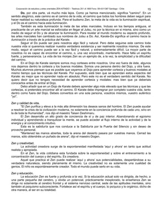 Corporación de estudios y artes orientales ZEN KITAIDO – Teatinos 251 of. 808 Fono: 09-4311387 Santiago - Chile
Do, por otra parte, vá mucho más lejos. Como ya hemos mencionado, significa "camino". En un
sentido alegórico, este camino es el camino de la vida, el camino que todos los hombres deben seguir para
hacer realidad su naturaleza profunda. Para el budismo Zen, la meta de la vida es la iluminación espiritual,
y el Do es el camino hacia esta iluminación.
También es esta iluminación la meta de las artes marciales. Incluso en los tiempos antiguos, el
practicante de un arte marcial se esforzaba en llegar al Jutsu, no por la técnica en si misma, sino como un
medio de seguir el Do y de alcanzar la iluminación. Para revelar al mundo moderno su aspecto profundo,
las artes marciales han cambiado sus nombres de Jutsu a Do. Así, Karate-Do significa el camino hacia la
iluminación a través de la práctica del Karate.
Seguir el Do puede ser para nosotros algo fácil y natural. Pero debe seguirse este camino toda
nuestra vida si queremos realizar nuestra verdadera existencia y ser realmente nosotros mismos. De este
modo, seguir el camino puede ser a la vez fácil y natural, y extremadamente difícil. La moyor parte de
nosotros no es capaz de encontrar el camino, o, una vez encontrado, mantenerlo. Hace falta un espíritu
fuerte, y perseverancia. La vida de los monjes Zen es un ejemplo de, a la vez, la simplicidad y la dificultad
del camino.
En el Dojo de Karate siempre somos muy corteses entre nosotros. Una vez fuera de éste, algunos
nos dejamos dentro la cortesía y los buenos modales. Somos una persona dentro del Dojo, y otra fuera.
Muchos alumnos piensan que es posible que vayamos al Dojo para aprender cortesía y buenos modales al
mismo tiempo que las técnicas del Karate. Por supuesto, está bien que se aprendan estos aspectos del
Karate: es mejor que no aprender nada en absoluto. Pero este no es el verdadero sentido del Karate. No
quiero decir que no tengais necesidad de aprender cortesía y modales: mas bien que ya deberiais
conocerlos antes de entrar al Dojo.
Debo añadir que en un Dojo de Karate debeis aprender algo más elevado que las técnicas y que las
cortesías, si pretendeis encontrar allí el camino. El Karate debe impregnar por completo vuestra vida, tanto
dentro como fuera del Dojo. Debeis convertios en una sola persona, vosotros mismos, vuestro auténtico
"yo".
Zen y calidad de vida.Zen y calidad de vida.
"El Zen purifica y eleva a la más alta dimensión los deseos sanos del hombre. El Zen puede ayudar
a resolver la crisis de la civilización moderna, no solamente en la conciencia profunda de cada uno, sino en
la de toda la Humanidad", nos dijo el maestro Taisen Deshimaru.
El Zen desarrolla un alto grado de conciencia de sí y de paz interior. Abandonando el egoísmo
individual y aprendiendo a tranquilizar la mente, se puede acceder al flujo interno de la actividad y de la
energía y al conocimiento intuitivo.
Esta es la sabiduría que nos conduce a la Sabiduría por la Puerta del Silencio y sin deseo de
provecho personal.
"Mantened las manos abiertas, toda la arena del desierto pasara por vuestras manos. Cerrad las
manos, sólo obtendréis un puñado de arena", dijo el maestro Dogen.
Zen y creatividad.Zen y creatividad.
La actividad creadora surge de la espontaneidad manifestada 'aquí y ahora' en tanto que actitud
realista y apropiada.
En el Zen, la vida cotidiana esta fundada sobre la espontaneidad y sobre el entrenamiento a la
concentración del cuerpo y del espíritu. Es creadora.
Aquel que practica el Zen puede realizar ‘aquí y ahora’ sus potencialidades, despertándose a su
verdadera naturaleza, siendo plenamente él mismo. La creatividad no es solamente una cualidad de
genios. El niño es espontáneamente creador. Todo el mundo puede serlo en su vida.
Zen y educación.Zen y educación.
La educación Zen es fuerte y profunda a la vez. Si la educación actual solo va dirigida, de hecho, a
una parte pequeña del cerebro, y olvida un potencial, prácticamente inexplorado, la enseñanza Zen se
dirige no solamente al cerebro frontal y al sistema nervioso central, sede de las aptitudes mentales, sino
también al psiquismo subconsciente. Fortalece así el espíritu y el cuerpo, lo psíquico y lo orgánico, dicho de
otra manera, al ser en su totalidad.
15
 