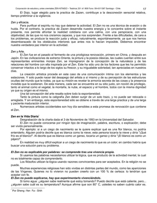 Corporación de estudios y artes orientales ZEN KITAIDO – Teatinos 251 of. 808 Fono: 09-4311387 Santiago - Chile
El Dojo, lugar elegido para la practica de Zazen, contribuye a la desconexión sensorial relativa,
tiempo preliminar a la vigilancia.
Zen y eficacia.Zen y eficacia.
Para purificar el espíritu no hay que detener la actividad. El Zen no es una técnica de evasión o de
huida. Por el contrario, la practica de Zazen desarrolla nuestra energía y la concentra sobre el instante
presente, nos permite afrontar la realidad cotidiana con una calma, con una perspicacia, con una
objetividad, de las que no nos creíamos capaces, y que nos sorprenden. Frente a las dificultades, de cara a
los problemas, se produce la reacción justa y eficaz, naturalmente, espontáneamente, ya que nos hemos
desembarazado de los obstáculos interiores que antes nos lo hacían imposible. Debemos encontrar
nuestra verdadera paz interior en la actividad.
Zen y Arte.Zen y Arte.
El Zen fue en el pasado el fermento de una prodigiosa renovación, primero en China, y después en
Japón. En las civilizaciones de extremo Oriente, la pintura y la poesía clásicas, las cuales cuentan entre sus
representantes eminentes monjes Zen, se impregnaron de la concepción de la naturaleza y de las
relaciones del hombre con ella inspirada por el Zen. Este ha sido uno de los factores que les ha permitido
conservar intactos a lo largo de los siglos su frescor, y su inigualable sobriedad, tan apreciadas en nuestros
días.
La creación artística procede en este caso de una comunicación íntima con los elementos y las
estaciones. Y solo puede nacer del desapego del artista a sí mismo y de su percepción de las estructuras
ocultas del mundo que le rodea, ya que su misión es revelar la armonía secreta de las cosas y la presencia
invisible que la sostienen. De esta manera, cada ser se encuentra en su sitio justo, sin noción de privilegio,
tanto el animal como el vegetal, la montaña, la nube, el espacio y el hombre, todos con la misma dignidad
ya que su origen es el mismo.
Una tal concepción del arte resalta sobre todo la espontaneidad.
Tanto la pintura como la caligrafía Zen deben surgir de un solo trazo, y no puede ser retocada o
arreglada. Y sin embargo, esta espontaneidad sólo se obtiene a través de una larga practica y de una larga
y paciente maduración interior.
Numerosos artistas occidentales son hoy día sensibles a esta promesa de renovación que contiene
el Zen.
Zen en la Vida DiariaZen en la Vida Diaria**
Desgrabación de la charla dada el 3 de Noviembre de 1993 en la Universidad del Salvador.
El Zen no puede conocerse por ningún tipo de imaginación, palabra, escritura, o explicación; debe
ser vivido personalmente.
Por ejemplo: si a un ciego de nacimiento se le quiere explicar qué es una flor blanca, no podría
entenderlo. Alguien podría decirle que es blanca como la nieve; esta persona tocaría la nieve y diría "¡Qué
frío es el blanco!". Al decirle que es blanca como un ganso, tocaría un ganso y diría "¡El blanco es como un
pájaro!".
En realidad es muy difícil explicar a un ciego de nacimiento lo que es un color; en cambio habría que
buscar una solución para su problema.
El Zen no es explicable por palabras: se comprende tras una vivencia propia.
Si usamos las palabras necesitamos utilizar la lógica, que es producto de la actividad mental, la cual
no es totalmente capaz de comprenderlo.
Los filósofos utilizan la lógica usando razones convincentes para ser aceptados. En la religión no se
puede.
Muchas experiencias religiosas han sido vividas en distintas partes del mundo, como las apariciones
de las Vírgenes. Quienes no lo vivieron no pueden creerlo con un 100 % de certeza: lo tendrían que
aceptar con fe.
El Zen no puede explicarse, hay que experimentarlo vivenciándolo.
Si tomo agua: ¿alguien sabe realmente qué estoy tomando? Puedo decirle que está caliente, pero...
¿alguien sabe cuál es su temperatura? Aunque afirme que son 80° C, ustedes no saben cuánto calor es.
*
Por Sheng -Yen Fa - Shih
17
 