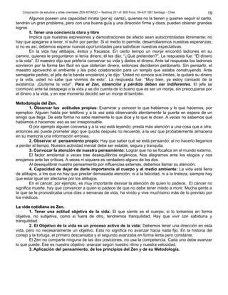 Corporación de estudios y artes orientales ZEN KITAIDO – Teatinos 251 of. 808 Fono: 09-4311387 Santiago - Chile
Algunos poseen una capacidad innata (por ej: canto), quienes no la tienen y quieren seguir el canto,
tendrán un gran problema, pero con una buena guía y una dirección firme y clara, pueden obtener grandes
logros.
5. Tener una conciencia clara y libre
Implica que nuestras expresiones y demostraciones de afecto sean autocontroladas libremente; no
hay que apegarse a tener, ni sufrir por perder. Si el medio lo permite, desarrollaremos nuestras esperanzas;
si no es así, debemos esperar nuevas oportunidades para satisfacer nuestras expectativas.
En la vida hay altibajos, éxitos y fracasos. En cierto tiempo un monje encontró ladrones en su
camino, quienes le preguntaron si tenía dinero; él les dijo: “¿Qué pretenden?”. La respuesta fue: “El dinero
o la vida”. El maestro dijo que prefería conservar su vida y darles el dinero. Ante tal respuesta los ladrones
sonrieron por la forma tan fácil en que obtenían dinero, entonces decidieron perdonarlo. Sin pensarlo, el
maestro aprovechó el ambiente y les pidió colaboración para un templo que estaba construyendo. Ante
semejante pedido, el jefe de la banda encolerizó y le dijo: “Usted no conoce sus límites, le quitaré su dinero
y la vida, usted no sabe que vivimos de esto”. La respuesta fue: “Muy bien, ya estoy cansado de la
existencia. ¡Quíteme la vida!”. Para el Zen, obtención y pérdida deben ser indiferentes. El jefe se
conmovió ante tal desapego a la vida y se dio cuenta de lo bueno que es ser un monje, sin preocuparse por
el dinero o la vida, y en ese momento decidió ser un monje él también.
Metodología del Zen.Metodología del Zen.
1. Observar las actitudes propias: Examinar y conocer lo que hablamos y lo que hacemos, por
ejemploo: Alguien habla por teléfono y a la vez está observando atentamente la puerta en espera de un
amigo que llega. De esta forma no sabe realmente lo que dice y lo que le dicen. A veces no sabemos qué
hablamos o hacemos: eso es ser irresponsable.
O por ejemplo alguien conversa y a la vez está leyendo; presta más atención a una cosa que a otra,
entonces así puede prometer algo que quizás después no recuerde, a la vez que probablemente almacena
en su memoria una información errónea.
2. Observar el pensamiento propio: Hay que saber qué se está pensando; al no hacerlo llegamos
a perder el tiempo. Nuestra actividad mental debe ser estable, segura y tranquila.
3. Convocar la atención de nuestro pensamiento: Lograr que no se focalice en el mundo externo.
El factor ambiental a veces trae desequilibrios orgánicos. Nos alegramos ante los elogios y nos
enojamos ante las críticas. A veces ni siquiera es verdadero alguno de los dos.
Al desequilibrar nuestro pensamiento por influencias externas, debemos llamar su atención.
4. Capacidad de dejar de darle importancia al cuerpo y al medio ambiente: La vida está llena
de altibajos, a los que no hay que prestar demasiada atención; ni a la felicidad, ni a la tristeza; siempre hay
que estar igual sin afectarse por los altibajos.
En el cáncer, por ejemplo, es muy importante desviar la atención de quien lo padece. El cáncer no
significa muerte, hay que convencer a quien lo padece de que no debe tener miedo a morir. Mucha gente a
la que se le pronosticaba unos días o semanas de vida, ha vivido y vive muchísimo más de lo previsto por
los médicos.
La vida cotidiana es Zen.La vida cotidiana es Zen.
1. Tener una actitud objetiva de la vida: El que siente es el cuerpo; si lo tomamos en forma
objetiva, no subjetiva, como si fuera de otro, tendremos tranquilidad. Hay que vivir con sabiduría y
tranquilidad.
2. El Objetivo de la vida es un proceso activo de la vida: Debemos tener una dirección en esta
vida, pero no necesariamente un objetivo. Esto no significa no avanzar hacia nada fijo. En la historia del
conejo y la tortuga, el primero descansaba y el segundo avanzaba en forma lenta pero constante.
El Zen no comparte ninguna de las dos posiciones, no usa la competencia. Cada uno debe avanzar
lo que puede. Ese es nuestro objetivo: avanzar según nuestro ritmo y nuestra velocidad.
3. Aplicación del pensamiento, de los principios del Zen y de su Metodología.
19
 