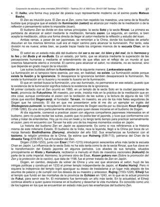 Corporación de estudios y artes orientales ZEN KITAIDO – Teatinos 251 of. 808 Fono: 09-4311387 Santiago - Chile
• El haiku, una forma muy popular de poesía cuyo representante moderno es el eximio poeta Matsuo
Basho.
El Zen es intuición pura. El Zen es el Zen, como han repetido los maestros; una rama de la filosofía
budista que propugna que el estado de Iluminación (satori) se alcanza por medio de la meditación o de la
reflexión o pensamiento sobre lo imposible (koan).
El budismo Zen se divide en dos ramas principales: la secta Soto y la secta Rinzai. La primera es
partidaria de alcanzar el satori mediante la meditación, llamada zazen. La segunda, en cambio, si bien
acepta la meditación, utiliza una forma directa de llegar al satori mediante la reflexión y estudio del koan.
Ambas ramas, a pesar de ser japonesas, se remontan a la China, donde los budistas de antaño
discutían en los mismos términos cuál era el mejor camino para alcanzar la iluminación. Por tanto, esta
división no es nueva; antes bien, se puede trazar hasta los orígenes mismos de la escuela Chan, en la
China.
El satori es un estado más allá del dualismo del ser o no ser, del bien y del mal, de lo hermoso y
lo feo y del Buda y el no-Buda. Es un estado, por tanto, que se alcanza mediante la superación de las
percepciones humanas y mediante el entendimiento de que ellas son el reflejo de un mundo al que
creemos falsamente eterno e inmortal. El camino para alcanzar el satori, no obstante, no es racional, sino
que depende en grado mayor de la intuición.
Las sutras budistas definen la Iluminación de la siguiente manera: Lankavatara-sutra
La Iluminación en sí tampoco tiene esencia, por eso, en realidad, no existe. La Iluminación existe porque
existe la ilusión y la ignorancia. Si desaparece la ignorancia también desaparecerá la Iluminación. No
existe la Iluminación sin lo ilusorio y no existe lo ilusorio sin la Iluminación.
El que en verdad busca la Iluminación, una vez iluminado, no permanece en ese estado, puesto que
la existencia de la iluminación significa todavía la existencia de la ignorancia.
Mi primer contacto con el Zen ocurrió en 1993, en un templo de la secta Soto en la ciudad japonesa de
Iwaki, provincia de Fukushima. Mi maestro, por ende, insistía más en la práctica de la meditación que en
otra cosa; aunque combinaba el zazen con la recitación de las sutras y la lectura de alguna de las 120
obras que escribió Dogen-zenji, el fundador. Tai-san, mi maestro, es uno de los más fieles seguidores de
Dogen que he conocido. El día en que me presentaron ante él me dio un ejemplar en inglés del
Shobogenzo-zuimonki, la recopilación de los sermones de Dogen escrita por su discípulo Koun Ejo-zenji
(1198-1280). Es una obra particularmente atractiva para quien desee iniciarse en el budismo de Dogen.
Al día siguiente, comencé a practicar zazen con algunos compañeros japoneses interesados en el
budismo, pero no pude recitar las sutras, puesto que no podía leer el japonés, y tuve que conformarme con
oírlas y tratar de entenderlas. Hoy ya no vivo en Iwaki y no tengo tanto tiempo para practicar semanalmente
el zazen, pero mi encuentro con Tai-san ha sido uno de los mejores momentos vividos en Japón.
La historia del budismo Zen en Japón es apasionante. Es como si nos refiriéramos a la Historia
misma de este milenario Estado. El budismo de la India, reza la leyenda, llegó a la China por boca de un
monje llamado Bodhidharma (Daruma), alrededor del año 532. Sus enseñanzas se fundieron con el
taoísmo, la religión primitiva de la China. Se estima que Huineng (638-713), patriarca del Chan de la
dinastía Tang (618-907), fue el fundador del Zen.
Dogen (1200-1253), junto con Eisai (1141-1215) introdujeron seiscientos años más tarde la escuela
Chan en Japón. La influencia de la secta Soto no ha sido tanta como la de la secta Rinzai, que fue clave en
la transformación del Estado japonés en algunos periodos. Los abades de sus templos, situados
principalmente en Kioto y Kamakura, recibieron a menudo el título de maestros nacionales (kokushi) de
parte de la corte imperial. Asimismo, la primera obra de Eisai, Kozen gokoru ron (Sobre la promoción del
Zen y la protección de la nación), que data de 1198, fue el primer tratado de Zen en Japón.
Dogen, en cambio, después de volver de China y una vez que alcanzara el satori, huyó de las
intrigas políticas y construyó en 1233 el primer templo independiente de Japón, el Kosho Horinji. Pero ni
siquiera la indepencia del templo logró apaciguar su deseo de trasladarse a un lugar más alejado de los
asuntos de palacio y de cumplir con los deseos de su maestro y antecesor, Rujing (1163-1228). Eiheiji fue
el templo que fundó en las montañas de la provincia de Echizen en 1243, en lo que es la actual provincia
de Fukui, para servir ese fin. El monasterio fue terminado un año más tarde. En la actualidad, el Eiheiji
continúa abierto a quien quiera iniciarse en el budismo y desechar la vida mundana. Es conocido como uno
de los lugares en los que se encuentran en estado más puro las enseñanzas del budismo Zen.
27
 