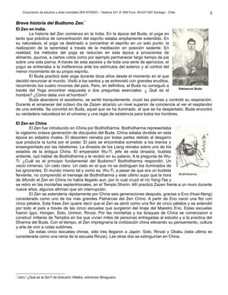 Corporación de estudios y artes orientales ZEN KITAIDO – Teatinos 251 of. 808 Fono: 09-4311387 Santiago - Chile
Breve historia del Budismo Zen.Breve historia del Budismo Zen.**
El Zen en India.El Zen en India.
La historia del Zen comienza en la India. En la época del Buda, el yoga en
tanto que práctica de concentración del espíritu estaba ampliamente extendido. En
su naturaleza, el yoga va destinado a concentrar el espíritu en un solo punto: la
realización de la serenidad a través de la meditación en posición sedente. En
realidad, los métodos del yoga se reducían en esta época a privaciones de
alimento, ayunos, a ciertos votos como por ejemplo permanecer largo tiempo de pie
sobre una sola pierna. A través de esta ascesis y de toda una serie de ejercicios, el
yogui se entrenaba a la indiferencia ante los estímulos del exterior y al control del
menor movimiento de su propio espíritu.
El Buda practicó este yoga durante doce años desde el momento en el que
decidió renunciar al mundo. Visitó a los santos y se entrevistó con grandes eruditos,
recorriendo los cuatro rincones del país. Pero, en definitiva, el Buda no consiguió a
través del Yoga encontrar respuesta a dos preguntas esenciales: ¿ Qué es el
hombre? ¿Cómo debe vivir el hombre?
Buda abandonó el ascetismo, se sentó tranquilamente, cruzó las piernas y controló su respiración.
Durante el amanecer del octavo día de Zazen alcanzo un nivel superior de conciencia al ver el resplandor
de una estrella. Se convirtió en Buda, aquel que se ha iluminado, el que se ha despertado. Buda encontró
su verdadera naturaleza en el universo y una regla de existencia para todos los hombres.
El Zen en ChinaEl Zen en China
El Zen fue introducido en China por Bodhidharma. Bodhidharma representaba
la vigésimo octava generación de discípulos del Buda. China estaba dividida en esta
época en estados rivales. El desorden reinaba por todas partes debido al desgarro
que producía la lucha por el poder. El país se encontraba sometido a los tiranos y
ensangrentado por las rebeliones. La dinastía de los Liang reinaba sobre uno de los
estados de la antigua China. El emperador Wu-Ti, jefe de esta dinastía, budista
ardiente, oyó hablar de Bodhidharma y le recibió en su palacio. A la pregunta de Wu-
Ti: ¿Cuál es el principio fundamental del Budismo? Bodhidharma respondió: Un
vacío inmenso. Un cielo claro. Un cielo en el que no se distinguen los iluminados de
los ignorantes. El mundo mismo tal y como es. Wu-Ti, a pesar de que era un budista
ferviente, no comprendió el mensaje de Bodhidharma y este ultimo supo que la hora
de difundir el Zen en China no había llegado aun, por lo cual cruzó el río Yang-Tse y
se retiro en las montañas septentrionales, en el Templo Shorin. Allí practicó Zazen frente a un muro durante
nueve años, algunos afirman que sin interrupción.
El Zen se extendería rápidamente por China seis generaciones después, gracias a Eno (Huei-Neng)
considerado como uno de los más grandes Patriarcas del Zen Chino. A partir de Eno nació una flor con
cinco pétalos. Esta frase Zen quiere decir que el Zen se abrió como una flor de cinco pétalos y se extendió
por todo el país a través de las cinco escuelas que surgieron del linaje del Maestro Eno. Estas escuelas
fueron Igyo, Hongen, Soto, Unmon, Rinzai. Por las montañas y los bosques de China se comenzaron a
construir millares de Templos en los que vivían miles de personas entregadas al estudio y a la practica del
Dharma del Buda. Con el tiempo, el Zen impregnaría la civilización china elevando su pensamiento, cultura
y arte de vivir a cotas sublimes.
De estas cinco escuelas chinas, sólo tres llegaron a Japón: Soto, Rinzai y Obaku (esta ultima es
considerada como una rama de la escuela Rinzai). Las otras dos se extinguirían en China.
*
Libro “¿Qué es el Zen? de Dokusho Villalba, ediciones Miraguano.
3
Sakiamuni Buda
Bodhidharma.
 