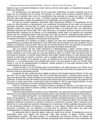 Corporación de estudios y artes orientales ZEN KITAIDO – Teatinos 251 of. 808 Fono: 09-4311387 Santiago - Chile
lejanos en que el venerado Shakyamuni murió, hace ya más de veinte siglos, y la lingüística ha jugado un
papel muy importante.
En consecuencia, una explicación de las evoluciones lingüísticas se vuelve necesaria; ese es el
origen de los comentarios de los sutras. Por ejemplo, en ciertas obras el término sánscrito bodhiu es
traducido por el carácter chino michi. En traducciones más recientes, se traduce por kaku. El término
sánscrito saha está traducido por nindo. O anuttara samyaku sambodhi por mujo shotokaku. Si estas
diversas traducciones no están acompañadas de una explicación, son incomprensibles.
Así que los eruditos trabajaron duramente sobre traducciones difíciles; la interpretación de los
sutras se volvió aburrida y el pensamiento muy complicado. Encontramos en los sutras una mezcla de
psicología, de lógica y de casi todo. En Japón, los que pueden explicar todo esto son muy apreciados.
Además, existen dos estilos de traducción: la traducción literal y la traducción libre. Así, aparecieron
diferentes versiones del mismo texto. Por si esto fuera poco, se analizan ahora los sutras a la luz de los
descubrimientos modernos de la Historia y de la Arqueología, dando lugar a la aparición de numerosas
teorías que han complicado todavía más las cosas. Es lo que se llama la "búsqueda budista moderna."
pero si nos preguntamos: "¿Es esto suficiente?" Pues bien, ¡No! ¡Esto no es suficiente! Está también lo que
no aparece en la letra y las palabras, la transmisión de la persona.
La transmisión de la persona se aplica a alguien que haya sido verdaderamente influenciado e
impresionado por la persona de Shakyamuni. Eso quiere decir que una persona con otra contactan. Son el
maestro y el discípulo. Como la frase: "Ojo con ojo, sin sombra entre los dos"; dos personas se encuentran
perfectamente sin que una sombra los separe. Dos personas se acoplan perfectamente.
Aquí una persona, allí otra. Están Shakyamuni y Mahakashyapa, y deben volverse unidad. Un
poema de Manzan Osho dice: "Una comunión de corazón a corazón, pensamiento tras pensamiento sin
olvidar, viéndose el uno al otro cada día, ¿por qué separar la vida y la muerte?" Sea cual sea el ardor de
una pareja de amantes, no podrían jamás alcanzar este estado. Quizás durante un corto período puedan
conocer la "comunión de corazón a corazón", pero no pueden entrar en la condición de pensamiento tras
pensamiento sin olvidar." Si se separan un poco, se olvidarán el uno del otro completamente. "Viéndose
cada día..."; si una abuela muere, se la olvidará bien pronto. ¿Por qué separar la vida y la muerte? Estar
muerto o vivo no es verdaderamente el problema. Vuestra persona y la mía están siempre juntas. Por
vuestra persona yo estoy iluminado.
A causa de esto, la vía de Sócrates pudo ser transmitida a una noble persona como Platón sin el
menor cambio en la forma o el contenido. Esto fue posible porque hubo transmisión de la persona. En otros
términos, ésta es la transmisión del Zen.
A propósito de esto, existe otra obra notable de Manzan Osho titulada Myodo Nishidan Yo Ge, que
dice esto: "En un zagu ninguna división, diez mil ri al otro lado del océano, y nuestras cejas se tocan." El
zagu es la pieza de tela a modo de estera que el monje zen extiende ante sí para prosternarse. En algunas
ocasiones, el borde del zagu del maestro se posa sobre el borde del zagu del discípulo y se prosternan los
dos juntos, a veces cara a cara, a veces lado a lado. El sentido de: "En un zagu ninguna división", es que
no hay la menor separación ni el menor obstáculo entre el maestro y el discípulo.
"Diez mil ri a través del océano." Yo estoy en Kyushu y vosotros en Hokuriku; no son diez mil ri, pero
aún así nuestras cejas están en estrecho contacto. Este contacto estrecho entre vuestras cejas y mis cejas
es la transmisión de la persona.
Vista bajo esta perspectiva la poesía es muy interesante. Las cosas que la prosa no puede expresar
aparecen con una belleza exquisita gracias al efecto poético. Esto también es la transmisión de la persona.
Es la "transmisión del espíritu", una transmisión especial "más allá de la enseñanza", y "fuera de las
letras y de las palabras." En este caso, poco importa la cantidad de palabras escritas o pronunciadas, nada
se dice; se habla en silencio. Esto no tiene pues nada que ver con la traducción literal o libre de algo; esta
expresión abierta de la persona se muestra a través de la armonía de la poesía. Digo a menudo que el
sermón de un monje debe ser parecido al lenguaje de un sordomudo. Utilizar palabras persuasivas como
en las situaciones ordinarias no produce en absoluto un buen efecto. Aprender de memoria antiguos
sermones y recitarlos con voz seductora no suena bien en absoluto. Para hacer que pase algo
verdaderamente, es necesario que salga espontáneamente, la torpeza no estorba.
Un sordomudo todo lo hace por gestos, habla por medio de la mímica. Si hablásemos como los
sordomudos sería muy original. Sin pronunciar "esto está amargo", la gente, mirando vuestro
comportamiento pensará: "¡Ah! está amargo." Si mostrásemos que tenemos hambre con gestos, las
palabras serían inútiles. Las fabricaciones humanas complicadas como el esperanto no son necesarias; los
31
 