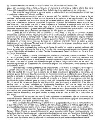 Corporación de estudios y artes orientales ZEN KITAIDO – Teatinos 251 of. 808 Fono: 09-4311387 Santiago - Chile
gestos son suficientes. Uno se hará comprender en Alemania o en Francia y nada le faltará. Esa es la
"transmisión especial fuera de la enseñanza, fuera de la letra y de las palabras", de los monjes zen.
Esta profunda transmisión de la persona que es el budismo tiene, en muchos aspectos, formas muy
originales de expresarse. En breve, es el Zen.
Algunas personas han dicho que en la escuela del Zen, debido a "fuera de la letra y de las
palabras", sería mejor que no hubiera ninguna literatura; y sin embargo, si se hace inventario, es el Zen
quien tiene la literatura más abundante (entre las escuelas budistas). ¿Por qué esto es así? Porque se
descubren cosas nuevas llenas de creatividad. Porque son originales, es interesante leerlas aunque sólo
sea una frase. Como quiera que sea, si nadie comprende el contenido, el lenguaje no es más que una
concha vacía. Entonces somos como ese ciego que fue a ver los cerezos en flor. Se puso a abrazar
diferentes árboles diciendo: "¿Dónde están los cerezos? ¿Es un cerezo esto que yo toco?." Esta es la
única diferencia entre los que han visto los cerezos en flor y los que no los han visto.
Cuando se lee el Shodoka uno se asombra a cada verso. El que no se asombra muestra
simplemente su propia tontería. Hay muchos versos en el Shodoka que, si se recitan a un monje interesado
solamente por el dinero, le harían pensar: "Si digo este tipo de cosas, no obtendré nunca ninguna limosna."
Por ejemplo: "En el ojo de la realización no hay nada que ver", o "No hay ni hombre ni Buda", o bien "Todas
las cosas del Universo no son más que burbujas en el océano", o también "Todos los sabios y santos
desaparecen en un relámpago." En cuanto a mí, todas estas frases me procuran un delicioso placer. No lo
puedo remediar. Además son verdaderas.
Por otra parte, gracias al ritmo poético y a la fuerza del sonido, los versos se vuelven cada vez más
fluidos a medida que se los recita. Aparte del Shodoka, hay numerosos poemas del mismo género, tales
como el Shin Jin Mei, el Sandokai, el Hokyo Zan Mai, los poemas de Sesshi, el Shinpo No Gin y el Soan
No Gin de Sekito Daishi.
Cuando el Hekigan no estaba todavía escrito, existían muchos largos poemas como éste. En esta
época a la gente le gustaba cantarlos y ponerles música, y así dieron lugar a la música de ceremonia. Los
poemas chinos son melodiosos; si se recitan en su lengua tienen una bella sonoridad, más rica aún cuando
se cantan. A su lectura, queda uno impresionado por su belleza, mayor aún cuando se les recita. No
exponen argumentos. Se puede tener una experiencia religiosa sólo con recitarlos, como tocando la flauta
o escuchando música.
Por el estudio podemos aprender que los cinco skandha son la forma, la percepción, la concepción,
la volición y la conciencia; que los seis órganos de los sentido son la vista, el oído, el olfato, el gusto, el
tacto y la facultad de pensar; y que la cadena de las doce causalidades comprende la ignorancia, las
acciones que se derivan de ésta, la conciencia, las funciones mentales y su objeto, los cinco órganos y el
espíritu, el contacto, la percepción, el deseo, el apego, la existencia, el nacimiento, la vejez y la muerte. La
ilusión, la acción y el sufrimiento, el pasado, el presente y el futuro. Si acumulamos este tipo de
conocimientos quizás podamos pasar un examen pero esto no guarda ninguna relación con la persona. El
Zen no es así. La persona de Buda ha sido transmitida hasta aquí como la electricidad. Para intentar
explicar esto, el lenguaje tradicional es simplemente insuficiente, así que se tiene que recurrir
inevitablemente a palabras con resonancias poéticas. Entre los textos zen que no están en prosa, el
primero que apareció (en China) fue el Shin Jin Mei del tercer patriarca. Seguidamente viene el Shodoka. El
texto original está en lengua china, pero, para hacerlo accesible al lector, he introducido en él kana y lo he
vuelto a escribir. Recomiendo a la gente resuelta aprender a leer en chino a causa de la profundidad de
esta lengua.
Los Darani de los hindúes y los Waka y Haiku japoneses son excelentes, pero las cualidades de la
literatura china son totalmente particulares. Además, la literatura taoísta era muy popular en los tiempos de
la transmisión del Zen, y dicen que influenció a éste.
Yo no soy especialista en Historia y no sabría decir lo que procede del Zen o de la literatura china, ni
lo que vino primero, pero en todo caso, cierto tipo de literatura zen, profunda e inefable, apareció. De una
gran cualidad poética, está escrita en una lengua de poderosas sonoridades en versos sobrios y sutiles.
Había un hombre de nombre Fugai Zenji. Entre sus discípulos hubo tres grandes hombres: Ekido,
Tanzan y Mukan. Parece ser que este Fugai era tan gordo que daba miedo. Era un músico excelente y un
calígrafo de talento. Sus dibujos eran verdaderamente elegantes; yo tengo un Paranirvana de Buda hecho
por él. Es mi tesoro y no se lo daría a nadie aunque me lo pidiera. Inspirado por este Paranirvana de Buda
durante varias decenas de años he celebrado con entusiasmo una ceremonia anual por el paranirvana.
32
 