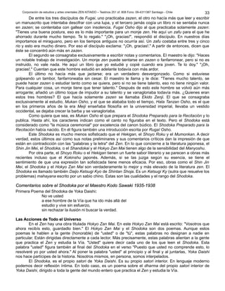 Corporación de estudios y artes orientales ZEN KITAIDO – Teatinos 251 of. 808 Fono: 09-4311387 Santiago - Chile
De entre los tres discípulos de Fugai, uno practicaba zazen, el otro no hacía más que leer y escribir
un manuscrito que intentaba descifrar con una lupa, y el tercero jamás cogía un libro ni se sentaba nunca
en zazen; se contentaba con gallear con insolencia. Fugai Osho dijo al que practicaba solamente zazen:
"Tienes una buena postura, eso es lo más importante para un monje zen. He aquí un zafu para el que he
ahorrado durante mucho tiempo. Te lo regalo." "¡Oh, gracias!", respondió el discípulo. En nuestros días
importamos el miraguano, pero en los tiempos antiguos no ocurría así. Un zafu costaba entre tres y cinco
rio y esto era mucho dinero. Por eso el discípulo exclama: "¡Oh, gracias!." A partir de entonces, dicen que
éste se concentró aún más en zazen.
El segundo se consagraba exclusivamente a escribir notas y comentarios. El maestro le dijo: "Haces
un notable trabajo de investigación. Un monje zen puede sentarse en zazen o fanfarronear, pero si no es
instruido, no vale nada. He aquí un libro que yo estudié y copié cuando era joven. Te lo doy." "¡Oh,
gracias!." Cuentan que este hombre estudió en adelante todavía con más ardor.
El último no hacía más que jactarse; era un verdadero desvergonzado. Como si estuviese
golpeando un tambor, fanfarroneaba sin cesar. El maestro le llama y le dice: "Tienes mucho talento, se
puede hacer zazen o estudiar tanto como se quiera, pero si no se tiene talento, eso no tiene ningún valor.
Para cualquier cosa, un monje tiene que tener talento." Después de esto este hombre se volvió aún más
arrogante; añadió un último toque de impudor a su talento y se vanagloriaba todavía más. ¿Quienes eran
estos tres hombres? El que hacía solamente zazen se llamaba Ekido Zenji. El que se consagraba
exclusivamente al estudio, Mukan Osho, y el que se alababa todo el tiempo, Hata Tanzan Osho, es el que
en los primeros años de la era Meiji enseñaba filosofía en la universidad imperial, llevaba un vestido
occidental, se dejaba crecer la barba y se vanagloriaba.
Como quiera que sea, es Mukan Osho el que prepara el Shodoka Preparado para la Recitación y lo
publica. Hasta ahí, los caracteres indican como el canto no figuraba en el texto. Pero el Shodoka está
considerado como "la música ceremonial" por excelencia del canon búdico. El Shodoka Preparado para la
Recitación había nacido. En él figura también una introducción escrita por Rugaï Osho.
Este Shodoka es mucho menos sofisticado que el Hekigan, el Shoyo Roku y el Mumonkan. A decir
verdad, estos últimos así como sus notas preliminares y sus comentarios críticos dan la impresión de que
están en contradicción con las "palabras y la letra" del Zen. En lo que concierne a la literatura japonesa, el
Shin Jin Mei, el Shodoka, o el Shandokai y el Hokyo Zan Mai tienen algo de la sensibilidad del Manyoshu.
Por otra parte, el Shoyo Roku o el Hekigan tienen un fuerte sabor literario y se parecen a obras más
recientes incluso que el Kokinshu japonés. Además, si se las juzga según su esencia, se tiene el
sentimiento de que una expresión tan sofisticada tiene menos eficacia. Por eso, obras como el Shin Jin
Mei, el Shodoka y el Hokyo Zan Mai son verdaderamente lo mejor y más elevado de la literatura zen. El
Shodoka es llamado también Daijo Ketsugi Kyo de Shintan Shoja. Es un Ketsugi Ky (sutra que resuelve los
problemas) mahayana escrito por un sabio chino. Estas son las cualidades y el rango del Shodoka.
Comentarios sobre el Shodoka por el Maestro Kodo Sawaki 1935-1938Comentarios sobre el Shodoka por el Maestro Kodo Sawaki 1935-1938
Primera Poema del Shodoka de Yoka Daishi:
No ve usted
a ese hombre de la Vía que ha ido más allá del
estudio y vive sin esfuerzo,
sin rechazar la ilusión ni buscar la verdad.
Las Acciones de Todo el UniversoLas Acciones de Todo el Universo
En el Zen hay una obra titulada Hokyo Zan Mai. En este Hokyo Zan Mai está escrito: "Vosotros que
ahora recibís esto, guardadlo bien." El Hokyo Zan Mai y el Shodoka son dos poemas. Aunque estos
poemas le hablen a la gente (honorable) de "usted" o de "tú", estas palabras no designan a nadie en
particular. Están dirigidas directamente a cada lector. Más precisamente, estas palabras alientan a la gente
que practica el Zen y estudia la Vía. "Usted" quiere decir cada uno de los que leen el Shodoka. Esta
palabra "usted" figura también al final del Shodoka en el verso "Puesto que usted no comprende esto, lo
resolveré yo por usted ahora." Al poner la palabra "usted" al principio y al final y al juntarlas, Yoka Daishi
nos hace partícipes de la historia. Nosotros mismos, en persona, somos interpelados.
El Shodoka, es el propio satori de Yoka Daishi. Es su propio satori interior. En lenguaje moderno
podemos decir reflexión íntima. En todo caso, es un poema sobre el dharma del propio satori interior de
Yoka Daishi, dirigido a toda la gente del mundo entero que practica el Zen y estudia la Vía.
33
 