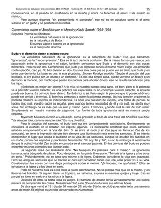 Corporación de estudios y artes orientales ZEN KITAIDO – Teatinos 251 of. 808 Fono: 09-4311387 Santiago - Chile
consecuencia, en el pasado no estábamos en la ilusión y ahora no tenemos el satori. Este estado es
hishiryo.
Pero aunque digamos "sin pensamiento ni concepto", eso no es en absoluto como si el alma
subiese en un globo y se perdiera en la niebla.
Comentarios sobre el Shodoka por el Maestro Kodo Sawaki 1935-1938Comentarios sobre el Shodoka por el Maestro Kodo Sawaki 1935-1938
Segundo Poema del Shodoka:
La verdadera naturaleza de la ignorancia
es la naturaleza de Buda.
El cuerpo vacío e ilusorio de la ignorancia
es el cuerpo del dharma
Buda y el demonio tienen el mismo rostroBuda y el demonio tienen el mismo rostro
"La verdadera naturaleza de la ignorancia es la naturaleza de Buda." Eso que llamamos
"ignorancia", es la "no-comprensión." Esa es la raíz de toda confusión. De la misma forma que vemos una
separación entre la ignorancia y el satori, también pensamos que Buda y el demonio son dos cosas
diferentes. Pero no son dos. Comprender que Buda y el demonio tienen el mismo rostro exige una profunda
contemplación, creo yo. No hay división en dos. Es una sola cosa que se puede ver en tanto que Buda y en
tanto que demonio. La base es una. A este propósito, Shoken Kotaigo escribió: "Según el corazón del que
lo posee, el oro puede ser un tesoro o un demonio." El oro, esa simple cosa, puede volverse un tesoro o un
demonio. A menudo, por mucho que penen los padres para ahorrar dinero, eso no resulta beneficioso para
los hijos.
¿Entonces es mejor ser pobres? A fe mía, si nuestro cuerpo está sano, irá bien; pero si la pobreza
va a pervertir vuestro carácter, es una pobreza sin esperanza. Si no corrompe vuestro carácter, la riqueza
puede ser buena. Es cómodo tener dinero. También yo lo sé. Pero según la persona que lo posee, el dinero
puede ser amigo o enemigo. Si bien hay personas a quien la pobreza amarga, las hay también a quienes la
pobreza refuerza su espíritu de independencia. Es sólo una cuestión de espíritu, una forma de pensar. Si
hacéis algo mal, vuestro padre os regaña, pero cuando tenéis necesidad de él y no está, os sentís muy
solos. Sin embargo no es más que un solo y mismo padre. Entonces, ¿dónde está la raíz de todo esto?
Simplemente en nuestra manera de cegarnos. La fuente de toda ignorancia está en nuestra propia
ceguera.
Miyamoto Musashi escribió el Dokukodo. Tomó prestado el título de una frase del Shodoka que dice:
"Va siempre solo, camina siempre solo." Es muy divertido.
Para la práctica del samurai, el budo solo no era completamente satisfactorio. Generalmente se
encuentra el bushido en el corazón del espíritu japonés. Es interesante constatar que estos samurais
estaban comprometidos en la Vía del Zen. Si se mira el budo y el Zen (que se llama el Zen de los
samurais), se tiene la impresión de que hay siempre una iluminación neta entre los samurais. Si se intenta
comprender el lugar que ocupa el budismo en la vida de los samurais, aunque se anuden los cabellos en
un moño, porten dos espadas y proclamen fieramente: "Yo soy Tal y Tal", a uno le embarga el sentimiento
de que la actitud vital del Zen estaba encarnada en el samurai japonés. En las crónicas del budo se pueden
encontrar muchos ejemplos que ilustran esto.
La segunda línea del Dokukodo dice. "No busques los placeres para ti mismo." La ignorancia
humana, esta búsqueda de placer. Poco después, en la quinta línea pone: "Tómate a la ligera y a los otros
en serio." Profundamente, no se toma uno mismo a la ligera. Debemos considerar la vida con gravedad.
Pero los antiguos samurais que se hacían el hara-kiri pensaban todos que era justo poner fin a su vida.
Consideraban las cosas con una daga puntiaguda sobre el vientre. "¡Si fracaso, me apuñalaré!." Ellos se
tomaban a la ligera y a los otros en serio.
Pero en nuestros días es a los otros a quien sacrificamos. No se piensa más que en sí mismo, y en
llenarse los bolsillos. Si alguien tiene un tropiezo, se lamenta, expresa numerosas quejas y huye. Eso es
porque se toma en serio y a los otros a la ligera.
Después de esto, la sexta línea es alegre. El samurai de antaño tenía verdaderamente una buena
manera de comprender las cosas. Musashi escribió este Dokukodo durante sus últimas horas.
Se dice que murió el 191 día del 51 mes del 21 año de Shoho; escribió pues este texto una semana
antes de morir. El original es un rollo conservado en Kumamoto.
35
 