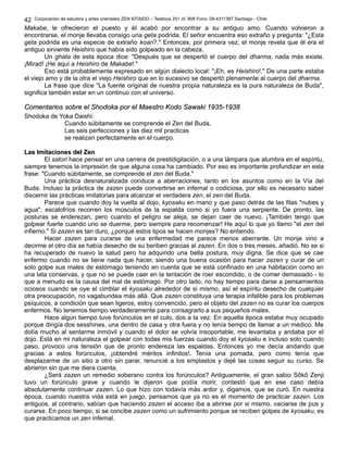 Corporación de estudios y artes orientales ZEN KITAIDO – Teatinos 251 of. 808 Fono: 09-4311387 Santiago - Chile
Makabe, le ofrecieron el puesto y él acabó por encontrar a su antiguo amo. Cuando volvieron a
encontrarse, el monje llevaba consigo una geta podrida. El señor encuentra eso extraño y pregunta: "¿Esta
geta podrida es una especie de extraño koan?." Entonces, por primera vez, el monje revela que él era el
antiguo sirviente Heishiro que había sido golpeado en la cabeza.
Un ghata de esta época dice: "Después que se despertó el cuerpo del dharma, nada más existe.
¡Mirad! ¡He aquí a Heishiro de Makabe!."
Eso está probablemente expresado en algún dialecto local: "¡Eh, es Heishiro!." De una parte estaba
el viejo amo y de la otra el viejo Heishiro que en lo sucesivo se despertó plenamente al cuerpo del dharma.
La frase que dice "La fuente original de nuestra propia naturaleza es la pura naturaleza de Buda",
significa también estar en un continuo con el universo.
Comentarios sobre el Shodoka por el Maestro Kodo Sawaki 1935-1938Comentarios sobre el Shodoka por el Maestro Kodo Sawaki 1935-1938
Shodoka de Yoka Daishi:
Cuando súbitamente se comprende el Zen del Buda,
Las seis perfecciones y las diez mil practicas
se realizan perfectamente en el cuerpo.
Las Imitaciones del ZenLas Imitaciones del Zen
El satori hace pensar en una carrera de prestidigitación, o a una lámpara que alumbra en el espíritu,
siempre tenemos la impresión de que alguna cosa ha cambiado. Por eso es importante profundizar en esta
frase: "Cuando súbitamente, se comprende el zen del Buda."
Una práctica desnaturalizada conduce a aberraciones, tanto en los asuntos como en la Vía del
Buda. Incluso la práctica de zazen puede convertirse en infernal o codiciosa, por ello es necesario saber
discernir las prácticas imitatorias para alcanzar el verdadera zen, el zen del Buda.
Parece que cuando doy la vuelta al dojo, kyosaku en mano y que paso detrás de las filas "nubes y
agua", escalofríos recorren los músculos de la espalda como si yo fuera una serpiente. De pronto, las
posturas se enderezan, pero cuando el peligro se aleja, se dejan caer de nuevo. ¡También tengo que
golpear fuerte cuando uno se duerme, pero siempre para recomenzar! He aquí lo que yo llamo "el zen del
infierno." Si zazen es tan duro, ¿porqué estos tipos se hacen monjes? No entiendo.
Hacer zazen para curarse de una enfermedad me parece menos aberrante. Un monje vino a
decirme el otro día se había desecho de su beriberi gracias al zazen. En dos o tres meses, añadió. No se si
ha recuperado de nuevo la salud pero ha adquirido una bella postura, muy digna. Se dice que se cae
enfermo cuando no se tiene nada que hacer, siendo una buena ocasión para hacer zazen y curar de un
solo golpe sus males de estómago teniendo en cuenta que se está confinado en una habitación como en
una lata conservas, y que no se puede caer en la tentación de roer escondido, o de comer demasiado - lo
que a menudo es la causa del mal de estómago. Por otro lado, no hay tiempo para darse a pensamientos
ociosos cuando se oye el cimblar el kyosaku alrededor de si mismo, así el espíritu desecho de cualquier
otra preocupación, no vagabundea más allá. Que zazen constituya una terapia infalible para los problemas
psíquicos, a condición que sean ligeros, estoy convencido, pero el objeto del zazen no es curar los cuerpos
enfermos. No tenemos tiempo verdaderamente para consagrarlo a sus pequeños males.
Hace algún tiempo tuve forúnculos en el culo, dos a la vez. En aquella época estaba muy ocupado
porque dirigía dos sesshines, una dentro de casa y otra fuera y no tenía tiempo de llamar a un médico. Me
dolía mucho al sentarme inmóvil y cuando el dolor se volvía insoportable, me levantaba y andaba por el
dojo. Está en mi naturaleza el golpear con todas mis fuerzas cuando doy el kyosaku e incluso solo cuando
paso, provoco una tensión que de pronto endereza las espaldas. Entonces yo me decía andando que
gracias a estos forúnculos, ¡obtendré méritos infinitos!. Tenía una pomada, pero como tenía que
desplazarme de un sitio a otro sin parar, renuncié a los emplastos y dejé las cosas seguir su curso. Se
abrieron sin que me diera cuenta.
¿Será zazen un remedio soberano contra los forúnculos? Antiguamente, el gran sabio Sôkô Zenji
tuvo un forúnculo grave y cuando le dijeron que podía morir, contestó que en ese caso debía
absolutamente continuar zazen. Lo que hizo con todavía más ardor y, digamos, que se curó. En nuestra
época, cuando nuestra vida está en juego, pensamos que ya no es el momento de practicar zazen. Los
antiguos, al contrario, sabían que haciendo zazen el acceso iba a abrirse por si mismo, vaciarse de pus y
curarse. En poco tiempo, si se concibe zazen como un sufrimiento porque se reciben golpes de kyosaku, es
que practicamos un zen infernal.
42
 