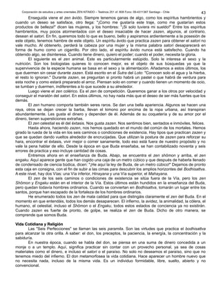 Corporación de estudios y artes orientales ZEN KITAIDO – Teatinos 251 of. 808 Fono: 09-4311387 Santiago - Chile
Enseguida viene el zen ávido. Siempre tenemos ganas de algo, como los espíritus hambrientos y
cuando un deseo se satisface, otro llega: "¡Como me gustaría este traje, como me gustarían estos
productos de belleza!" dicen las mujeres, y los hombres: "¡Si solo tuviera mi sueldo!" Entre los espíritus
hambrientos, muy pocos atormentados con el deseo insaciable de hacer zazen, algunos, al contrario,
desean el satori. En fin, queremos todo lo que es bueno, bello y aspiramos ardientemente a la posesión de
este objeto, tenemos hambre de este objeto. Un espíritu ávido que practica zazen para obtener el satori no
vale mucho. Al obtenerlo, perderá la cabeza por una mujer y la misma palabra satori desaparecerá en
forma de humo como un cigarrillo. Por otro lado, el espíritu ávido nunca está satisfecho. Cuando ha
obtenido algo, se disinteresa. Cuando tiene dinero, quiero el poder; cuando el poder, necesita la gloria.
El siguiente es el zen animal. Este es particularmente estúpido. Solo le interesa el sexo y la
nutrición. Son los biologistas quienes lo conocen mejor, es el objeto de sus búsquedas ya que la
supervivencia de la especie humana se basa en el sexo y la alimentación. Añadamos a estos últimos, los
que duermen sin cesar durante zazen. Está escrito en el Sutra del Loto: "Conocen solo el agua y la hierba,
el resto lo ignoran." Durante zazen, se preguntan si pronto habrá un pastel o que habrá de verdura para
esta noche y como estará preparado el arroz. Piensan solo en comer y cuando tienen un momento de ocio,
se tumban y duermen, indiferentes a lo que sucede a su alrededor.
Luego viene el zen colérico. Es el zen de competición. Queremos ganar a los otros por velocidad y
conseguir el maratón del satori. En estos últimos, no hay nada más que el deseo de ser más fuertes que los
demás.
El zen humano comporta también seres raros. Se dan una bella apariencia. Algunos se hacen una
raya, otros se dejan crecer la barba, llevan el kimono por encima de la ropa urbana, así transpiran
abundantemente. Les gusta el dinero y dependen de él. Además de su coquetería y de su amor por el
dinero, tienen supersticiones extrañas.
El zen celestial es él del éxtasis. Nos gusta zazen. Nos sentimos bien, sentados e inmóviles, felices.
Hasta ahora, haciendo zazen, nos hemos quedado en el mundo del común de los mortales. Hemos
girado la rueda de la vida en los seis caminos o condiciones de existencia. Hay tipos que practican zazen y
que se quedan dando vueltos alrededor de encrucijadas. Que utilizan la postura de zazen para reforzar su
hara, encontrar el éxtasis, vivir mejor o comer sanamente, todo eso está fuera de nuestro propósito y no
vale la pena hablar de ello. Desde la época en que Buda enseñaba, se han contabilizado noventa y seis
errores de practica y eso incluye cantidad de cosas.
Entremos ahora en el enseñanza de Buda. Abajo, se encuentra el zen shômon y arriba, el zen
engaku. Aquí aparece gente que han cogido una caja de un metro cúbico y que después de haberla llenado
de condensado de ciencia búdica, dicen: "¡He aquí la ley de Buda, de un metro cúbico!" Dejamos de pronto
esta caja en consigna, con el fin de subir a las cimas para descubrir los amplios horizontes del Bodhisattva.
A este nivel, hay dos Vías: una Vía inferior, Hinayana y una Vía superior, el Mahayana.
El zen de los seis caminos o condiciones de existencia se sitúa fuera de la Vía, pero los zen
Shômon y Engaku están en el interior de la Vía. Estos últimos están hundidos en la enseñanza del Buda,
pero quedan todavía hombres ordinarios. Cuando se conviertan en Bodhisattva, tomarán un lugar entre los
santos, porque han escapado de la fortaleza de los hombres ordinarios.
He enumerado todos los zen de mala calidad para que distingáis claramente el zen del Buda. En el
momento en que entendáis, todos los demás desaparecen. El infierno, la avidez, la animalidad, la cólera, el
humano, el celestial, incluso el Shômon o el Engaku, todos estos estados de conciencia ya no existirán.
Cuando zazen es fuerte de pronto, de golpe, se realiza el zen de Buda. Dicho de otro manera, se
comprende que somos Buda.
Vida Cotidiana y ReligiónVida Cotidiana y Religión
Las "Seis Perfecciones" se llaman las seis paramita. Son las virtudes que practica el bodhisattva
para alcanzar la otra orilla. A saber: el don, los preceptos, la paciencia, la energía, la concentración y la
sabiduría.
En nuestra época, cuando se habla del don, se piensa en una suma de dinero concedida a un
monje o a un templo. Aquí, significa practicar sin contar con un provecho personal, ya sea de cosas
materiales como el dinero, e incluso el satori o el paraíso. No solo no deseamos el paraíso, sino que no
tenemos miedo del infierno. El don metamorfosea la vida cotidiana. Hace aparecer un hombre nuevo que
no necesita nada, incluso de la misma vida. Es un individuo formidable, libre, suelto, abierto y no
convencional.
43
 
