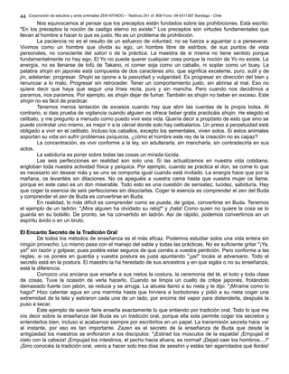 Corporación de estudios y artes orientales ZEN KITAIDO – Teatinos 251 of. 808 Fono: 09-4311387 Santiago - Chile
Nos equivocamos al pensar que los preceptos están fundados sobre las prohibiciones. Está escrito:
"En los preceptos la noción de castigo eterno no existe." Los preceptos son virtudes fundamentales que
llevan al hombre a hacer lo que es justo. No es un problema de prohibición.
La paciencia no es el resulto de un esfuerzo de voluntad, no se fuerza a aguantar o a perseverar.
Vivimos como un hombre que olvida su ego, un hombre libre de estribos, de sus puntos de vista
personales, no consciente del satori o de la práctica. La maestra de si misma no tiene sentido porque
fundamentalmente no hay ego. El Yo no puede querer cualquier cosa porque la noción de Yo no existe. La
energía, no es llenarse de tofú de Takano, ni comer soja como un caballo, ni soplar como un buey. La
palabra shojin en japonés está compuesta de dos caracteres sho, que significa excelente, puro, sutil y de
jin, adelantar, progresar. Shojin se opone a la pasividad y vulgaridad. Es progresar en dirección del bien y
renunciar a lo malo. Progresar sin retroceder. Tener un comportamiento justo, sin abrirse al mal. Eso no
quiere decir que haya que seguir una línea recta, pura y sin mancha. Pero cuando nos decidimos a
pararnos, nos paramos. Por ejemplo, es shojin dejar de fumar. También es shojin no beber en exceso. Este
shojin no es fácil de practicar.
Tenemos menos tentación de excesos cuando hay que abrir las cuerdas de la propia bolsa. Al
contrario, si dais prueba de vigilancia cuando alguien os ofrece beber gratis practicáis shojin. He elegido el
celibato, y me pregunto a menudo como puedo vivir esta vida. Quería decir a propósito de esto que sino se
puede controlar uno mismo, es mejor ir a la cárcel donde solo hay celibatarios. Un preso a perpetuidad está
obligado a vivir en el celibato. Incluso los caballos, excepto los sementales, viven solos. Si estos animales
soportan su vida sin sufrir problemas psíquicos, ¿cómo el hombre este rey de la creación no es capaz?
La concentración, es vivir conforme a la ley, sin adulterarla, sin mancharla, sin contradecirla en sus
actos.
La sabiduría es poner sobre todas las cosas un mirada lúcida.
Las seis perfecciones en realidad son solo una. Si las actualizamos en nuestra vida cotidiana,
engloban toda nuestra actividad física y psíquica. Por ejemplo, cuando se practica el don, se come lo que
es necesario sin desear más y se uno se comporta igual cuando está invitado. La energía hace que por la
mañana, os levantéis sin dilaciones. No os apeguéis a vuestra cama hasta que vuestra mujer os llame,
porque en este caso es un don miserable. Todo esto es una cuestión de sensatez, lucidez, sabiduría. Hay
que coger la esencia de seis perfecciones sin disociarlas. Coger la esencia es comprender el zen del Buda
y comprender el zen de Buda es convertirse en Buda.
En realidad, lo más difícil es comprender como se puede, de golpe, convertirse en Buda. Tenemos
el ejemplo de un ladrón: "¡Mira alguien ha olvidado su reloj!" y ¡hala! Como quien no quiere la cosa se lo
guarda en su bolsillo. De pronto, se ha convertido en ladrón. Así de rápido, podemos convertirnos en un
espíritu ávido o en un bruto.
El Encanto Secreto de la Tradición OralEl Encanto Secreto de la Tradición Oral
De todos los métodos de enseñanza es el más eficaz. Podemos estudiar solos una vida entera sin
ningún provecho. Lo mismo pasa con el manejo del sable y todas las prácticas. No es suficiente gritar "¡Ya,
ya!" sin razón y golpear, pues podéis estar seguros de que corréis a vuestra perdición. Pero conforme a las
reglas, si os ponéis en guardia y vuestra postura es justa apuntando "¡ya!" tocáis al adversario. Todo el
secreto está en la postura. El maestro la ha heredado de sus ancestros y en que sigáis o no su enseñanza,
está la diferencia.
Conozco una anciana que enseña a sus nietos la costura, la ceremonia del té, el koto y toda clase
de cosas. Tuve la ocasión de verla hacerlo. Cuando se limpia un cuello de crêpe japonés, frotándolo
demasiado fuerte con jabón, se reduce y se arruga. La abuela llamó a su nieta y le dijo: "¡Mírame como lo
hago!" Hizo calentar agua en una marmita hasta que hirviera a borbotones y pidió a su nieta coger una
extremidad de la tela y estiraron cada una de un lado, por encima del vapor para distenderla, después la
puso a secar.
Este ejemplo de savoir faire enseña exactamente lo que entiendo por tradición oral. Todo lo que me
oís decir sobre la enseñanza del Buda es un tradición oral, porque ella sola permite coger los secretos y
entenderlos bien, incluso si acabamos siempre por escribirlos en un papel. La transmisión secreta hace ver
al instante, por eso es tan importante. Zazen es el secreto de la enseñanza de Buda que desde la
antigüedad los maestros se enfloraron a los discípulos: "¡Estirad los músculos de la espalda! ¡Empujad el
cielo con la cabeza! ¡Empujad los intestinos, el pecho hacia afuera, es normal! ¡Dejad caer los hombros....!"
¡Sino conocéis la tradición oral, venís a hacer solo tres días de sesshin y estáis tan agarrotados que lloráis!
44
 