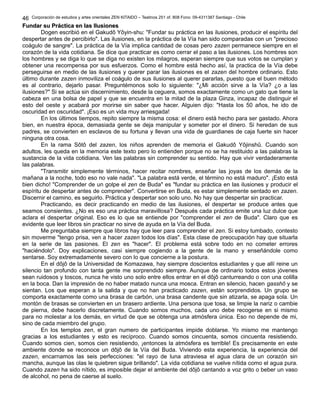 Corporación de estudios y artes orientales ZEN KITAIDO – Teatinos 251 of. 808 Fono: 09-4311387 Santiago - Chile
Fundar su Práctica en las IlusionesFundar su Práctica en las Ilusiones
Dogen escribió en el Gakudô Yôyin-shu: "Fundar su práctica en las ilusiones, producir el espíritu del
despertar antes de percibirlo". Las ilusiones, en la práctica de la Vía han sido comparadas con un "precioso
coágulo de sangre". La práctica de la Vía implica cantidad de cosas pero zazen permanece siempre en el
corazón de la vida cotidiana. Se dice que practicar es como cerrar el paso a las ilusiones. Los hombres son
los hombres y se diga lo que se diga no existen los milagros, esperan siempre que sus votos se cumplan y
obtener una recompensa por sus esfuerzos. Como el hombre está hecho así, la practica de la Vía debe
perseguirse en medio de las ilusiones y querer parar las ilusiones es el zazen del hombre ordinario. Esto
último durante zazen inmoviliza el coágulo de sus ilusiones al querer pararlas, puesto que el buen método
es al contrario, dejarlo pasar. Preguntémonos solo lo siguiente: "¿Mi acción sirve a la Vía? ¿o a las
ilusiones?" Si se actúa sin discernimiento, desde la ceguera, somos exactamente como un gato que tiene la
cabeza en una bolsa de papel y que se encuentra en la mitad de la plaza Ginza, incapaz de distinguir el
esto del oeste y acabará por morirse sin saber que hacer. Alguien dijo: "Hasta los 50 años, he ido de
oscuridad en oscuridad". ¡Eso es un vida muy arriesgada!
En los últimos tiempos, repito siempre la misma cosa: el dinero está hecho para ser gastado. Ahora
bien, en nuestra época, demasiada gente se deja manipular y someter por el dinero. Si heredan de sus
padres, se convierten en esclavos de su fortuna y llevan una vida de guardianes de caja fuerte sin hacer
ninguna otra cosa.
En la rama Sôtô del zazen, los niños aprenden de memoria el Gakudô Yôjinshû. Cuando son
adultos, les queda en la memoria este texto pero lo entienden porque no se ha restituido a las palabras la
sustancia de la vida cotidiana. Ven las palabras sin comprender su sentido. Hay que vivir verdaderamente
las palabras.
"Transmitir simplemente términos, hacer recitar nombres, enseñar las joyas de los demás de la
mañana a la noche, todo eso no vale nada". "La palabra está verde, el término no está maduro". ¡Esto está
bien dicho! "Comprender de un golpe el zen de Buda" es "fundar su práctica en las ilusiones y producir el
espíritu de despertar antes de comprender". Convertirse en Buda, es estar simplemente sentado en zazen.
Discernir el camino, es seguirlo. Práctica y despertar son solo uno. No hay que despertar sin practicar.
Practicando, es decir practicando en medio de las ilusiones, el despertar se produce antes que
seamos consientes. ¿No es eso una práctica maravillosa? Después cada práctica emite una luz dulce que
aclara el despertar original. Eso es lo que se entiende por "comprender el zen de Buda". Claro que es
evidente que leer libros sin practicar no sirve de ayuda en la Vía del Buda.
Me preguntaba siempre que libros hay que leer para comprender el zen. Si estoy tumbado, contesto
sin moverme "tengo prisa, ven a hacer zazen todos los días". Esta clase de preocupación hay que situarla
en la serie de las pasiones. El zen es "hacer". El problema está sobre todo en no cometer errores
"haciéndolo". Doy explicaciones, casi siempre cogiendo a la gente de la mano y enseñándole como
sentarse. Soy extremadamente severo con lo que concierne a la postura.
En el dôjô de la Universidad de Komazawa, hay siempre doscientos estudiantes y que allí reine un
silencio tan profundo con tanta gente me sorprendido siempre. Aunque de ordinario todos estos jóvenes
sean ruidosos y toscos, nunca he visto uno solo entre ellos entrar en el dôjô canturreando o con una colilla
en la boca. Dan la impresión de no haber matado nunca una mosca. Entran en silencio, hacen gasshô y se
sientan. Los que esperan a la salida y que no han practicado zazen, están sorprendidos. Un grupo se
comporta exactamente como una brasa de carbón, una brasa candente que sin atizarla, se apaga sola. Un
montón de brasas se convierten en un brasero ardiente. Una persona que tosa, se limpie la nariz o cambie
de pierna, debe hacerlo discretamente. Cuando somos muchos, cada uno debe recogerse en si mismo
para no molestar a los demás, en virtud de que se obtenga una atmósfera única. Eso no depende de mi,
sino de cada miembro del grupo.
En los templos zen, el gran numero de participantes impide doblarse. Yo mismo me mantengo
gracias a los estudiantes y esto es recíproco. Cuando somos cincuenta, somos cincuenta resistiendo.
Cuando somos cien, somos cien resistiendo, ¡entonces la atmósfera es terrible! Es precisamente en este
ambiente donde se reconoce un dôjô de la Vía del Buda. Viviendo esta experiencia, la experiencia del
zazen, encarnamos las seis perfecciones: "el rayo de luna atraviesa el agua clara de un corazón sin
mancha, aunque las olas le quiebren sigue brillando". La vida cotidiana se vuelve nítida como el agua pura.
Cuando zazen ha sido nítido, es imposible dejar el ambiente del dôjô cantando a voz grito o beber un vaso
de alcohol, no pena de caerse al suelo.
46
 