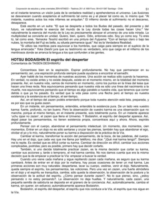 Corporación de estudios y artes orientales ZEN KITAIDO – Teatinos 251 of. 808 Fono: 09-4311387 Santiago - Chile
en el instante tenemos un visión justa de la verdadera realidad y aprehendemos el universo. Las ilusiones
se desvanecen cuando aceptamos el sufrimiento tal como es y el placer tal como es, lo mismo que: "Al
instante, nuestros actos los más infames se aniquilan." El infierno donde el sufrimiento no el descanso,
desaparece.
Está escrito en un sutra: "El que se despierta a todos los Budas del pasado, del presente y del
futuro, ve naturalmente la esencia del mundo de la Ley donde todas las cosas hacen Uno." Ver
naturalmente la esencia del mundo de la Ley es precisamente abrazar el universo de una sola mirada. La
multiplicidad se convierte en unidad. Quiero, bien, quiero. Odio, entonces odio. Soy yo como soy. Tú eres
tú, tal como eres. Yamaoka Tesshû escribió en una pintura del Fujiyama: "Con el tiempo claro o bajo las
nubes, la montaña del Fuji es bella, su silueta permanece igual." Así es la Verdadera Realidad.
"Si utilizo las mentiras para equivocar a los hombres, que caiga para siempre en el suplicio de la
lengua arrancada." Yoka Daishi jura que su testimonio es verdadero, sino que caiga en el infierno de los
mentirosos donde se arranca la lengua a los que confunden a las gentes.
HOTSU BODAISHIN El espíritu del despertar
Comentarios de TAISEN DESHIMARU
Concentraos bien en la espiración. Espirar profundamente. No hay que permanecer en su
pensamiento; así, una espiración profunda siempre puede ayudaros a encontrar el samadhi.
Ayer hablé de los momentos de nuestras acciones. Una acción se realiza sólo cuando la hacemos.
En verdad, no existe antes y no existe después, existe en el momento mismo, en la totalidad del momento
presente. Así, en nuestra vida, vamos de momento en momento, como los puntos en la línea del kesa que
hacen una línea recta. Nos equivocamos pensando que nuestra vida es sólo una línea del nacimiento a la
muerte, nos equivocamos pensando que el tiempo es algo paralelo a nuestra vida, que tenemos que correr
detrás o que ya ha pasado. Es verdad que la vida pasa como una flecha pero el tiempo es nuestra
existencia y la existencia es el tiempo, el ser-tiempo.
Así, en el tiempo del zazen podéis entenderlo porque toda nuestra atención está lista, preparada, y
es por eso que os gusta zazen.
En un instante, sin pensamientos, entendéis, entendéis la existencia pura. De un lado veis vuestro
karma: fuerte, profundo, no tan bueno. Pero la observación de vuestro karma es una observación que no
mancha, porque al mismo tiempo, en el instante presente, sois totalmente puros. En un instante aparece
‘uchu ippai no zazen’, el zazen que llena el Universo. Y Bodaishin, el espíritu del despertar aparece. Así,
dejad pasar los pensamientos, no tienen existencia propia, concentraos aquí y ahora. Ahora, espiráis
profundamente.
Pensar con el cuerpo, abandonar el pensamiento intelectual. Un momento, dos momentos, cien
momentos. Entrar en un dojo no es sólo sentarse y cruzar las piernas, también hay que abandonar el ego,
olvidar el yo y lo mío, naturalmente poner su karma a disposición de la práctica de la Vía.
Cambiar el karma, transformar la acción del pensamiento, de la boca, de las palabras, del cuerpo.
Hay uno en el dojo, que cada vez que me llama por teléfono, me dice: "¡Qué mal karma tengo!". Siempre
me lo repite. Es verdad que es difícil cortar su karma. Cambiar de dirección es difícil, cambiar sus acciones
complicadas, podridas; pero es posible, primero hay que decidir cortarlo.
También, si uno decide totalmente practicar zazen, es la misma decisión que cortar su karma,
cambiar sus acciones y, tarde o temprano, el mal karma cambia. No nos damos cuenta que era la misma
decisión que la de empezar a practicar la Vía: empezar a buscar la verdad.
Cuando uno viene cada mañana y sigue repitiendo zazen cada mañana, es seguro que su karma
cambiará. Antes de entrar en el dojo por la mañana, hay pocas ocasiones de tener un mal karma. Las
primeras acciones son muy naturales: despertarse, lavar su cuerpo, vestirse, venir al dojo. Naturalmente,
queda siempre el espíritu, los pensamientos, las voliciones. Pero una vez en zazen, una fuerte atmósfera
en el dojo y el espíritu se tranquiliza, cambia; sólo queda la observación, la observación de la postura y la
observación de la actitud del espíritu. ¿Cómo pensar durante zazen?. No lo que pienso, sino, ¿estoy
pensando o no estoy pensando?. La observación no deja huellas. Y naturalmente, cada zazen, una
pequeña semilla de sabiduría se deposita en el granero de la conciencia. Así, automáticamente, cambia el
karma, sin querer, sin esfuerzo; automáticamente aparece Bodaishin.
Bodaishin, el espíritu del despertar, el espíritu que nos conduce a la Vía, el espíritu que nos sigue en
la Vía.
51
 