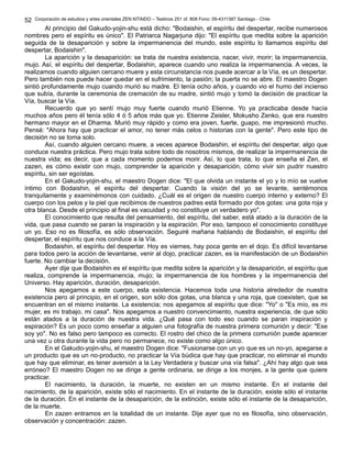 Corporación de estudios y artes orientales ZEN KITAIDO – Teatinos 251 of. 808 Fono: 09-4311387 Santiago - Chile
Al principio del Gakudo-yojin-shu está dicho: "Bodaishin, el espíritu del despertar, recibe numerosos
nombres pero el espíritu es único". El Patriarca Nagarjuna dijo: "El espíritu que medita sobre la aparición
seguida de la desaparición y sobre la impermanencia del mundo, este espíritu lo llamamos espíritu del
despertar, Bodaishin".
La aparición y la desaparición: se trata de nuestra existencia, nacer, vivir, morir; la impermanencia,
mujo. Así, el espíritu del despertar, Bodaishin, aparece cuando uno realiza la impermanencia. A veces, la
realizamos cuando alguien cercano muere y esta circunstancia nos puede acercar a la Vía, es un despertar.
Pero también nos puede hacer quedar en el sufrimiento, la pasión; la puerta no se abre. El maestro Dogen
sintió profundamente mujo cuando murió su madre. El tenía ocho años, y cuando vio el humo del incienso
que subía, durante la ceremonia de cremación de su madre, sintió mujo y tomó la decisión de practicar la
Vía, buscar la Vía.
Recuerdo que yo sentí mujo muy fuerte cuando murió Etienne. Yo ya practicaba desde hacía
muchos años pero él tenía sólo 4 ó 5 años más que yo. Etienne Zeisler, Mokusho Zenko, que era nuestro
hermano mayor en el Dharma. Murió muy rápido y como era joven, fuerte, guapo, me impresionó mucho.
Pensé: "Ahora hay que practicar el amor, no tener más celos o historias con la gente". Pero este tipo de
decisión no se toma solo.
Así, cuando alguien cercano muere, a veces aparece Bodaishin, el espíritu del despertar, algo que
conduce nuestra práctica. Pero mujo trata sobre todo de nosotros mismos, de realizar la impermanencia de
nuestra vida; es decir, que a cada momento podemos morir. Así, lo que trata, lo que enseña el Zen, el
zazen, es cómo existir con mujo, comprender la aparición y desaparición, cómo vivir sin pudrir nuestro
espíritu, sin ser egoístas.
En el Gakudo-yojin-shu, el maestro Dogen dice: "El que olvida un instante el yo y lo mío se vuelve
íntimo con Bodaishin, el espíritu del despertar. Cuando la visión del yo se levante, sentémonos
tranquilamente y examinémonos con cuidado. ¿Cuál es el origen de nuestro cuerpo interno y externo? El
cuerpo con los pelos y la piel que recibimos de nuestros padres está formado por dos gotas: una gota roja y
otra blanca. Desde el principio al final es vacuidad y no constituye un verdadero yo".
El conocimiento que resulta del pensamiento, del espíritu, del saber, está atado a la duración de la
vida, que pasa cuando se paran la inspiración y la espiración. Por eso, tampoco el conocimiento constituye
un yo. Eso no es filosofía, es sólo observación. Seguiré mañana hablando de Bodaishin, el espíritu del
despertar, el espíritu que nos conduce a la Vía.
Bodaishin, el espíritu del despertar. Hoy es viernes, hay poca gente en el dojo. Es difícil levantarse
para todos pero la acción de levantarse, venir al dojo, practicar zazen, es la manifestación de un Bodaishin
fuerte. No cambiar la decisión.
Ayer dije que Bodaishin es el espíritu que medita sobre la aparición y la desaparición, el espíritu que
realiza, comprende la impermanencia, mujo; la impermanencia de los hombres y la impermanencia del
Universo. Hay aparición, duración, desaparición.
Nos apegamos a este cuerpo, esta existencia. Hacemos toda una historia alrededor de nuestra
existencia pero al principio, en el origen, son sólo dos gotas, una blanca y una roja, que coexisten, que se
encuentran en el mismo instante. La existencia; nos apegamos al espíritu que dice: "Yo" o "Es mío, es mi
mujer, es mi trabajo, mi casa". Nos apegamos a nuestro convencimiento, nuestra experiencia, de que sólo
están atados a la duración de nuestra vida. ¿Qué pasa con todo eso cuando se paran inspiración y
espiración? Es un poco como enseñar a alguien una fotografía de nuestra primera comunión y decir: "Ese
soy yo". No es falso pero tampoco es correcto. El rostro del chico de la primera comunión puede aparecer
una vez u otra durante la vida pero no permanece, no existe como algo único.
En el Gakudo-yojin-shu, el maestro Dogen dice: "Fusionarse con un yo que es un no-yo, apegarse a
un producto que es un no-producto, no practicar la Vía búdica que hay que practicar, no eliminar el mundo
que hay que eliminar, es tener aversión a la Ley Verdadera y buscar una vía falsa". ¿Ahí hay algo que sea
erróneo? El maestro Dogen no se dirige a gente ordinaria, se dirige a los monjes, a la gente que quiere
practicar.
El nacimiento, la duración, la muerte, no existen en un mismo instante. En el instante del
nacimiento, de la aparición, existe sólo el nacimiento. En el instante de la duración, existe sólo el instante
de la duración. En el instante de la desaparición, de la extinción, existe sólo el instante de la desaparición,
de la muerte.
En zazen entramos en la totalidad de un instante. Dije ayer que no es filosofía, sino observación,
observación y concentración: zazen.
52
 