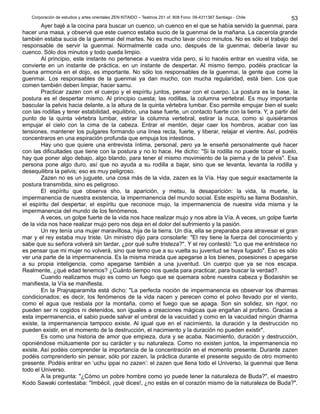 Corporación de estudios y artes orientales ZEN KITAIDO – Teatinos 251 of. 808 Fono: 09-4311387 Santiago - Chile
Ayer bajé a la cocina para buscar un cuenco, un cuenco en el que se había servido la guenmai, para
hacer una masa, y observé que este cuenco estaba sucio de la guenmai de la mañana. La cacerola grande
también estaba sucia de la guenmai del martes. No es mucho lavar cinco minutos. No es sólo el trabajo del
responsable de servir la guenmai. Normalmente cada uno, después de la guenmai, debería lavar su
cuenco. Sólo dos minutos y todo queda limpio.
Al principio, este instante no pertenece a vuestra vida pero, si lo hacéis entrar en vuestra vida, se
convierte en un instante de práctica, en un instante de despertar. Al mismo tiempo, podéis practicar la
buena armonía en el dojo, es importante. No sólo los responsables de la guenmai, la gente que come la
guenmai. Los responsables de la guenmai ya dan mucho, con mucha regularidad, está bien. Los que
comen también deben limpiar, hacer samu.
Practicar zazen con el cuerpo y el espíritu juntos, pensar con el cuerpo. La postura es la base, la
postura es el despertar mismo. Al principio cuesta; las rodillas, la columna vertebral. Es muy importante
bascular la pelvis hacia delante, a la altura de la quinta vértebra lumbar. Eso permite empujar bien el suelo
con las rodillas y tener estabilidad, equilibrio, una base fuerte, un contacto fuerte con la tierra. Y, a partir del
punto de la quinta vértebra lumbar, estirar la columna vertebral, estirar la nuca, como si quisiéramos
empujar el cielo con la cima de la cabeza. Entrar el mentón, dejar caer los hombros, acabar con las
tensiones, mantener los pulgares formando una línea recta, fuerte, y liberar, relajar el vientre. Así, podréis
concentraros en una espiración profunda que empuja los intestinos.
Hay uno que quiere una entrevista íntima, personal, pero ya le enseñé personalmente qué hacer
con las dificultades que tiene con la postura y no lo hace. He dicho: "Si la rodilla no puede tocar el suelo,
hay que poner algo debajo, algo blando, para tener el mismo movimiento de la pierna y de la pelvis". Esa
persona pone algo duro, así que no ayuda a su rodilla a bajar, sino que se levanta, levanta la rodilla y
desequilibra la pelvis; eso es muy peligroso.
Zazen no es un juguete, una cosa más de la vida, zazen es la Vía. Hay que seguir exactamente la
postura transmitida, sino es peligroso.
El espíritu que observa sho, la aparición, y metsu, la desaparición: la vida, la muerte, la
impermanencia de nuestra existencia, la impermanencia del mundo social. Este espíritu se llama Bodaishin,
el espíritu del despertar, el espíritu que reconoce mujo, la impermanencia de nuestra vida misma y la
impermanencia del mundo de los fenómenos.
A veces, un golpe fuerte de la vida nos hace realizar mujo y nos abre la Vía. A veces, un golpe fuerte
de la vida nos hace realizar mujo pero nos deja en el dolor del sufrimiento y la pasión.
Un rey tenía una mujer maravillosa, hija de la tierra. Un día, ella se preparaba para atravesar el gran
mar y el rey estaba muy triste. Un ministro dijo para consolarle: "El rey tiene la fuerza del conocimiento y
sabe que su señora volverá sin tardar, ¿por qué sufre tristeza?". Y el rey contestó: "Lo que me entristece no
es pensar que mi mujer no volverá, sino que temo que a su vuelta su juventud se haya fugado". Eso es sólo
ver una parte de la impermanencia. Es la misma mirada que apegarse a los bienes, posesiones o apegarse
a su propia inteligencia, como apegarse también a una juventud. Un cuerpo que ya se nos escapa.
Realmente, ¿qué edad tenemos? ¿Cuánto tiempo nos queda para practicar, para buscar la verdad?.
Cuando realizamos mujo es como un fuego que se quemara sobre nuestra cabeza y Bodaishin se
manifiesta, la Vía se manifiesta.
En la Prajnaparamita está dicho: "La perfecta noción de impermanencia es observar los dharmas
condicionados; es decir, los fenómenos de la vida nacen y perecen como el polvo llevado por el viento,
como el agua que resbala por la montaña, como el fuego que se apaga. Son sin solidez, sin rigor, no
pueden ser ni cogidos ni detenidos, son iguales a creaciones mágicas que engañan al profano. Gracias a
esta impermanencia, el sabio puede salvar el umbral de la vacuidad y como en la vacuidad ningún dharma
existe, la impermanencia tampoco existe. Al igual que en el nacimiento, la duración y la destrucción no
pueden existir, en el momento de la destrucción, el nacimiento y la duración no pueden existir".
Es como una historia de amor que empieza, dura y se acaba. Nacimiento, duración y destrucción,
oponiéndose mútuamente por su carácter y su naturaleza. Como no existen juntos, la impermanencia no
existe. Así podéis comprender la importancia de la concentración en el momento presente. Durante zazen
podéis comprenderlo sin pensar, sólo por zazen, la práctica durante el presente seguido de otro momento
presente. Podéis entrar en ‘uchu ippai no zazen’: el zazen que llena todo el Universo, la guenmai que llena
todo el Universo.
A la pregunta: "¿Cómo un pobre hombre como yo puede tener la naturaleza de Buda?", el maestro
Kodo Sawaki contestaba: "Imbécil, ¡qué dices!, ¿no estás en el corazón mismo de la naturaleza de Buda?".
53
 