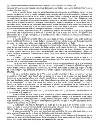 Corporación de estudios y artes orientales ZEN KITAIDO – Teatinos 251 of. 808 Fono: 09-4311387 Santiago - Chile
zazen es la transmisión de maestro a discípulo. Este cuerpo de Buda y este espíritu de Buda-hishiryo, es la
practica misma de zazen.
Ahora el maestro Dogen acaba de criticar las opiniones equivocadas a propósito de zazen. Los que
piensan que zazen es poner lo mental en blanco o que zazen es solo importante para los principiantes, que
despues basta con encontrar la Vía en andar o sentarse, hablar o callarse, y que con el tiempo no es
necesario practicar zazen porque además duelen las rodillas, el maestro Dogen dice: "Debeis recordar
siempre que la investigación establecida del estudio de la Vía es perseguir el estado de la Vía en zazen.
Claro que cada acción de nuestro cuerpo y de nuestro espíritu puede convertirse en el zen de Buda, pero el
verdadero estado de la vía del zen puede existir solo a través de la práctica de zazen. El asunto en su
forma manifestada es que hay Buda en acción que no cuenta con llegar a ser Buda. Porque Buda en
acción esta absolutamente mas allá de llegar a ser Buda. El universo esta realizado".
Ahora expresa zazen mushotoku de la transmisión, el Buda en acción es el zazen Buda, la postura
es el Buda. Eso no significa que a través de la práctica de zazen el Buda esta creado, eso significa que
zazen mismo es el cuerpo y el espíritu, o el espíritu infinito, o Buda mismo. Es la realización del satori, la
experiencia de la verdad.
El maestro Deshimaru enseño totalmente zazen-buda, el mismo era zazen-buda, cortó, cambio su
karma, cortó las confusiones. El cuerpo Buda es absolutamente mas allá de llegar a ser Buda, pero cuando
las redes y las jaulas estan rotas, zazen-buda no impide en absoluto llegar a ser Buda.
En el instante mismo, el poder está presente originalmente a través de miles de tiempos de diez
miles de tiempos de entrar en el estado de Buda o entrar en el estado de demonio, y los pasos hacia
delante y los pasos hacia atrás poseen la capacidad ultima de llenar las almas, de llenar los valles. Si
cortamos nuestro espíritu de apego entonces no existirán mas relaciones entre Buda-zazen y Buda que
cuenta con llegar a ser Buda. En este instante mismo zazen Buda solo es el verdadero Buda. Así lo enseña
el maestro Dogen.
El maestro Dogen dice: "El Buda en acción no cuenta con llegar a ser Buda, porque Buda en acción
esta mas allá, en una dimensión más infinita que la de llegar a ser Buda. Buda en acción es zazen-buda, la
postura, pero el verdadero zazen sin equivocación".
Lo que noto desde hace cinco años que vivo aquí, es que hay poca gente que sigue, que viene cada
mañana, no solo un mes, dos meses, no solo un año. Lo que noto es la falta de conciencia espiritual.
Tomáis el zen como una cosa mas de vuestra vida, lo debilitáis con vuestra practica floja, seguís el mundo
del social, del polvo rojo, de la casa, de la familia, y añadís un poco de zen para poner pimienta, un poco de
dificultad.
No es el verdadero espíritu de la Vía, nunca podréis encontrar el Buda en acción. Hay que
preguntarse: ¿Por qué? ¿Qué hago? ¿Es un juego en la vida, o es la cosa real que busco?. Los
fenómenos, si os quedáis solo en una relación superficial con el zazen, con la pequeña shanga, todo el
dojo esta debilitado, no hay espíritu de la Vía: "Quiero hacer eso, quiero ser responsable, estoy orgulloso
de ser responsable". Un mes, dos meses, tres meses, y al final nadie: "estoy cansado", "no puedo".
Siempre se repite la misma cosa, no es realmente el espíritu del despertar. Si los maestros de la
transmisión hubiesen practicado de esa manera, haría tiempo que el zen se habría extinguido, incluso la
palabra zen, zazen, estaría olvidada.
Entonces: ¿Qué es zazen en acción? ¿Qué es Buda en acción? ¿Qué es Buda?. No intentéis curvar
la Vía, esto es muy superficial.
Buda en acción es este cuerpo y este espíritu que practica zazen conscientemente, la acción de
practicar con el cuerpo, es el cuerpo de Buda. La acción de practicar Hishiryo es el espíritu de Buda. Es por
ello que la repetición es tan importante. El cuerpo de Buda, el espíritu de Buda no esperan, no cuentan con
llegar a ser Buda, así, no hay separación entre la practica y la vida, hay solo el esfuerzo de practicar zazen,
hay solo el esfuerzo de buscar la Vía.
El buda-zazen esta mas allá de llegar a ser Buda. Es la flecha que da en el blanco, eso es el buda-
zazen; sin meta, el encuentro íntimo, tambien este encuentro íntimo se llama vía de la perfección, porque
no tiene meta, existe en sí mismo, brilla es si mismo, esto es el zazen.
Si vosotros cogéis la Vía como algo superficial, solo existirá la Vía como algo superficial, es una
pena, una gran tristeza, perder el desarrollo de Buda, perder la propia existencia.
En un instante mismo, en este mismo instante es cuando podeis desataros de las redes, de las
jaulas de los apegos de la vida cotidiana. Buda en acción es Buda, zazen-buda es Buda. No perdáis el
tiempo, si no estáis seguros de vuestra practica, podeis hablar conmigo.
56
 