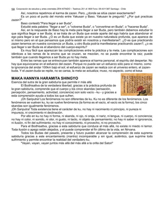 Corporación de estudios y artes orientales ZEN KITAIDO – Teatinos 251 of. 808 Fono: 09-4311387 Santiago - Chile
Así, nosotros repetimos el karma de zazen. Pero, ¿donde se sitúa zazen exactamente?
Es un poco el punto del mondo entre Yakusan y Baso. Yakusan le preguntó:" ¿Por qué practicas
zazen?"
Baso contestó:"Para llegar a ser Buda".
Estudié esta palabra: "llegar a ser", o "volverse Buda", o "convertirse en Buda", o "hacerse Buda".
Así, en la respuesta de Baso hay la meta para llegar a ser Buda, pero también debemos estudiar lo
que significa llegar a ser Buda; si se trata de un Buda que existe aparte del ego habría que abandonar el
ego para llegar a ser Buda. ¿O es un Buda que existe ya en nuestra naturaleza profunda, que aparece de
sí mismo pero en el que pensamos que podría existir en nosotros y manifestarse?. ¿O es que practicando
zazen tenemos en nuestra conciencia un Buda, u otro Buda podría manifestarse practicando zazen?, ¿o es
que llegar s ser Buda es el abandono del cuerpo-espíritu?
Es muy fácil que aparezcan las complicaciones entre la práctica y la meta. Las complicaciones son
idénticas a las ramas de la encina que se cruzan, se mezclan, no se puede encontrar la raiz; puede
también que cuando llegamos a ser Buda ya no hay meta.
Entre las ramas que se entrecruzan también aparece el karma personal, el espíritu del despertar. No
hay que equivocarse en el esfuerzo del zazen. Porque no puede ser un esfuerzo sólo para sí mismo, como
la ignorancia del andar 100km bajo el sol; el esfuerzo de zazen se realiza con el universo entero, el zazen-
buda. Y el zazen-buda se repite, no se cansa, la meta se actualiza; muso, no-aspecto, como el kesa
MAKA HANNYA HARAMITA SHINGYO
Esencia del sutra de la gran sabiduría que permite ir más allá
El Bodhisattva de la verdadera libertad, gracias a la práctica profunda de
la gran sabiduría, comprende que el cuerpo y los cinco skandas (sensación,
percepción, pensamiento, actividad, conciencia) son solo vacío - ku - y gracias a
esta comprensión ayuda a todos los que sufren.
¡Oh Sariputra! Los fenómenos no son diferentes de ku. Ku no es diferente de los fenómenos. Los
fenómenos se vuelven ku, ku se vuelve fenómenos (la forma es el vacío, el vacío es la forma), los cinco
skandas son igualmente fenómenos.
¡Oh Sariputra! Toda existencia tiene el carácter de ku, no hay ni nacimiento ni principio, ni pureza ni
impureza, ni crecimiento ni declinación.
Por ello en ku no hay ni forma, ni skanda, ni ojo, ni oreja, ni nariz, ni lengua, ni cuerpo, ni conciencia;
no hay ni color, ni sonido, ni olor, ni gusto, ni tacto, ni objeto de pensamiento; no hay ni saber ni ignorancia,
ni ilusión, ni fin del sufrimiento; no hay ni conocimiento, ni provecho, ni no provecho.
Para el Bodhisattva, gracias a esta sabiduría que conduce al más allá, no existe ni miedo ni temor.
Toda ilusión o apego están alejados, y el puede comprender el fin último de la vida, en Nirvana.
Todos los Budas del pasado, presente y futuro pueden alcanzar la comprensión de esta suprema
sabiduría gracias a este encantamiento (mantra) incomparable y sin igual, auténtico, que suprime todo
sufrimiento y permite encontrar la realidad del verdadero ku.
"Vayan, vayan, vayan juntos más allá del más allá a la orilla del Satori"
58
 