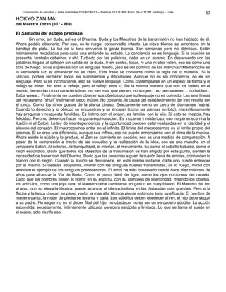 Corporación de estudios y artes orientales ZEN KITAIDO – Teatinos 251 of. 808 Fono: 09-4311387 Santiago - Chile
HOKYO ZAN MAI
del Maestro Tozan (807 - 869)
El Samadhi del espejo preciosoEl Samadhi del espejo precioso
Sin error, sin duda, así es el Dharma. Buda y los Maestros de la transmisión no han hablado de él.
Ahora podéis obtenerlo. Por eso, os lo ruego, conservadlo intacto. La nieve blanca se amontona en la
bandeja de plata. La luz de la luna envuelve la garza blanca. Son cercanas pero no idénticas. Están
íntimamente mezcladas pero cada una entiende su estado. La conciencia no es lenguaje. Si la ocasión se
presenta, también debemos ir ahí. Turbado por las palabras, caéis en un abismo. En desacuerdo con las
palabras llegáis al callejón sin salida de la duda. Ir en contra, tocar, ni uno ni otro valen, eso es como una
bola de fuego. Si os expresáis con un lenguaje florido, ¡eso es del dominio de las manchas! Medianoche es
la verdadera luz, el amanecer no es claro. Esta frase se convierte como la regla de lo material. Si la
utilizáis, podéis rechazar todos los sufrimientos y dificultades. Aunque no es sin conciencia, no es sin
lenguaje. Pero si es inconsciente, eso se vuelve lenguaje. Como contemplarse en un espejo: la forma y el
reflejo se miran. No eres el reflejo, pero el reflejo eres tú. De la misma manera que son los bebés en el
mundo, tienen las cinco características: no van mas que vienen, no surgen... no permanecen... no hablan...
Baba wawa... Finalmente no pueden obtener sus objetos porque su lenguaje no es correcto. Las seis líneas
del hexagrama "shuri" inclinan el juego mútuo. No obstante, la causa del establecimiento del tres resulta ser
el cinco. Como los cinco gustos de la planta chisso. Exactamente como un cetro de diamantes (vajra).
Cuando lo derecho y lo oblicuo se encuentran y se encajan (como las piernas en loto), maravillosamente
hay pregunta y respuesta fundidas. Es íntimo con el origen, es familiar con la Vía. Si esto se mezcla, hay
felicidad. Pero no debemos hacer ninguna equivocación. Es inocente y misterioso, eso no pertenece ni a la
ilusión ni al Satori. La ley de interdependencia y la oportunidad pueden estar realizadas en la claridad y el
silencio del corazón. El macrocosmos entra en el infinito. El limite del macrocosmos es el limite propio del
cosmos. Si se crea una diferencia, aunque sea ínfima, eso no puede armonizarse con el ritmo de la música.
Ahora existe lo súbito y lo gradual, el Zen se convierte en sección, eso es una medida de comparación. A
pesar de la compresión a través de las escuelas y la realización de la idea, eso es una mancha en el
verdadero Satori. Al exterior...la tranquilidad, al interior...el movimiento. Es como el caballo trabado, como el
ratón escondido. Dado que todos los Maestros de la transmisión se han afligido por este punto, sienten la
necesidad de hacer don del Dharma. Dado que las personas siguen la ilusión llena de errores, confunden lo
blanco con lo negro. Cuando la ilusión se desvanece, en este mismo instante, cada uno puede entender
por sí mismo. Si deseáis adaptaros, intimar con las antiguas huellas transmitidas, os lo ruego, mirad con
atención el ejemplo de los antiguos predecesores. El árbol ha sido observado desde hace diez millones de
años para alcanzar la Vía de Buda. Como el punto débil del tigre, como los ojos nocturnos del caballo.
Dado que los hombres tienen el horror en su espíritu, con su complejo de inferioridad, mirando los objetos,
los artículos, como una joya rara, el Maestro debe cambiarse en gato o en buey blanco. El Maestro del tiro
al arco, con su elevada técnica, puede alcanzar el blanco incluso en las distancias más grandes. Pero si la
flecha y la lanza chocan en pleno vuelo, la mas alta técnica pierde entonces toda su eficacia. El hombre de
madera canta, la mujer de piedra se levanta y baila. Los súbditos deben obedecer al rey, el hijo debe seguir
a su padre. No seguir no es el deber filial del hijo, no obedecer no es ser un verdadero súbdito. La acción
escondida, secretamente, íntimamente utilizada parecerá estúpida y limitada. Lo que se llama el sujeto en
el sujeto, solo triunfa eso.
63
 