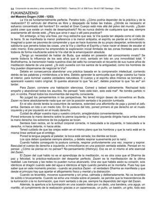 Corporación de estudios y artes orientales ZEN KITAIDO – Teatinos 251 of. 808 Fono: 09-4311387 Santiago - Chile
FUKANZAZENGI
del Maestro Dogen (1200 - 1253)
La Vía es fundamentalmente perfecta. Penetra todo. ¿Cómo podría depender de la práctica y de la
realización? El vehículo del dharma es libre y despejado de todas las trabas. ¿Dónde es necesario el
esfuerzo concentrado del hombre? En verdad el Gran Cuerpo está más allá del polvo del mundo. ¿Quién
podrá creer que existe un medio de desempolvarlo? No es nunca distinto de cualquiera que sea, siempre
exactamente allí donde esté. ¿Para que sirve ir aquí o allí para practicar?
Sin embargo, si hay una fosa, por muy estrecha que sea, la Vía queda tan alejada como el cielo de
la tierra. Si se manifiesta la menor preferencia o la menor antipatía, el espíritu se pierde en la confusión.
Imaginad a quien se pavonea de comprender y que se hace ilusiones de su propio despertar, entreviendo la
sabiduría que penetra todas las cosas, une la Vía y clarifica el Espíritu y hace nacer el deseo de escalar el
cielo mismo. Esta persona ha emprendido la exploración inicial ilimitada de las zonas frontales pero está
todavía de forma insuficiente sobre la Vía vital de la emancipación absoluta.
¿Tengo yo necesidad de hablar de Buda, que estaba en posesión del conocimiento innato? Se
siente todavía la influencia de los seis años que él vivió, sentado en loto en una inmovilidad total. Y
Bodhidharma, la transmisión hasta nuestros días del sello ha conservado el recuerdo de sus nueve años de
meditación delante de una pared. ¿Si esto sucedía con los santos de la antigüedad, como los hombres de
hoy pueden dispensarse de negociar la Vía?
Debéis en consecuencia abandonar una práctica basada en la comprensión intelectual, corriendo
detrás de las palabras y mintiéndoos a la letra. Debéis aprender la semivuelta que dirige vuestra luz hacia
el interior, para iluminar vuestra verdadera naturaleza. El cuerpo y el espíritu ellos mismos se borrarán, y
aparecerá vuestro rostro original. Si queréis alcanzar lo que "es así", debéis practicar lo que "es así" sin
tardar.
Para Zazen, conviene una habitación silenciosa. Comed y bebed sobriamente. Rechazad todo
empeño y abandonad todos los asuntos. No pensad: "esto está bien, esto está mal". No toméis partido ni
por, ni contra. Parad todos los movimientos del espíritu consciente.
No juzgad los pensamientos ni las perspectivas. No tened ningún deseo de convertiros en Buda.
Zazen no tiene absolutamente nada que ver con la posición sentada o la posición tumbada.
En el sitio donde tenéis la costumbre de sentaros, extended una alfombrilla de paja y poned el zafu
arriba. Sentaos en loto o en medio loto. En la postura del loto, poned primero el pie derecho en el muslo
izquierdo y el pie izquierdo en el muslo derecho.
Cuidad de aflojar vuestra ropa y vuestro cinturón, arreglándolos convenientemente.
Poned entonces la mano derecha sobre la pierna izquierda y la mano izquierda dirigida hacia arriba sobre
la mano derecha; los extremos de los pulgares se tocan.
Sentaos bien rectos, en la actitud corporal correcta, ni basculada a la izquierda, ni basculada a la
derecha, ni hacia delante, ni hacia atrás.
Tened cuidado de que las orejas estén en el mismo plano que los hombros y que la nariz esté en la
misma línea vertical que el ombligo.
Poned la lengua pegada al paladar; la boca está cerrada; los dientes se tocan.
Los ojos deben quedarse siempre abiertos, y debéis respirar suavemente por la nariz.
Cuando habéis conseguido la postura correcta, respirar profundamente una vez, inspirar y expirar.
Basculad el cuerpo de derecha a izquierda; e inmovilizaros en una posición sentada estable. Pensad en no
pensar. ¿Cómo se piensa en no pensar? No-pensamiento (Hishiryo). Eso es en sí mismo el arte esencial
del Zazen.
El Zazen del cual hablo no es el aprendizaje de la meditación, no es otra cosa que el Dharma de
paz y felicidad, la práctica-realización del despertar perfecto. Zazen es la manifestación de la última
realidad. Las trampas y las redes no pueden nunca alcanzarlo. Una vez que habéis asido su corazón, sois
idénticos al dragón cuando sale del agua e idénticos al tigre cuando penetra en la montaña. Pues hay que
saber que en este momento preciso - cuando se practica Zazen - el verdadero Dharma se manifiesta y que
desde el principio hay que apartar el aflojamiento físico y mental y la distracción.
Cuando os levantéis, moveros suavemente y sin prisa, calmada y deliberadamente. No os levantéis
de súbito o bruscamente. Cuando se echa una mirada sobre el pasado, se percibe que la trascendencia de
la iluminación o la no iluminación, que morir sentado o de pie, siempre ha dependido del vigor del Zazen.
Además, la apertura a la iluminación en una ocasión dada por un dedo, una bandera, una aguja, un
martillo, el cumplimiento de la realización gracias a un cazamoscas, un puño, un bastón, un grito, todo eso
64
 