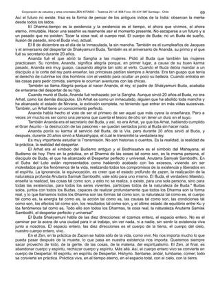 Corporación de estudios y artes orientales ZEN KITAIDO – Teatinos 251 of. 808 Fono: 09-4311387 Santiago - Chile
Así el futuro no existe. Esa es la forma de pensar de los antiguos indios de la India: observan la mente
desde todos los lados.
El Dharma-tiempo es la existencia y la existencia es el tiempo, el ahora que vivimos, el ahora
eterno, inmutable. Hacer una sesshin es realmente asir el momento presente. No escaparse a un futuro y a
un pasado que no existen. Tocar la cosa real, el cuerpo real. El cuerpo de Buda; no un Buda de sueño,
ilusión de pasado, sino el Buda vivo, actual.
El 8 de diciembre es el día de la Inmaculada, la sin mancha. También es el cumpleaños de Jacques
y el aniversario del despertar de Shakyamuni Buda. También es el aniversario de Ananda, su primo y el que
fué su secretario durante 20 años.
Ananda fué el que abrió la Sangha a las mujeres. Pidió al Buda que también las mujeres
practicasen. Su nombre, Ananda, significa alegría porque, en primer lugar, a causa de su buen karma
pasado, Ananda era muy guapo, causando alegría tan sólo al verlo. Cuando el Buda debía mandar a un
discípulo a la corte del rey para enseñar, las princesas pedían siempre a Ananda. Era tan guapo que tenía
el derecho de cubrirse los dos hombros con el vestido para ocultar un poco su belleza. Cuando entraba en
las casas para pedir comida, siempre le ocurrían aventuras con las chicas.
También se llama Alegría porque al nacer Ananda, el rey, el padre de Shakyamuni Buda, acababa
de enterarse del despertar de su hijo.
Cuando murió el Buda, Ananda fué rechazado por la Sangha. Aunque sirvió 20 años al Buda, no era
Arhat, como los demás discípulos. Un Arhat es como un inmaculado, alguien que ha abolido toda mancha y
ha alcanzado el estado de Nirvana, la extinción completa, no teniendo que entrar en más vidas sucesivas.
También, un Arhat tiene un conocimiento perfecto.
Ananda había hecho el voto de ser el primero de ser aquel que más oyera la enseñanza. Pero a
veces oír mucho es ser como una persona que cuenta el tesoro de otro sin tener un duro en el suyo.
También Ananda era el secretario del Buda, y así, no era Arhat, ya que los Arhat, habiendo cumplido
el Gran Asunto - la destrucción de las pasiones - se quedan sentados junto al Buda sin hacer nada.
Ananda ponía su karma al servicio del Buda, de la Vía, pero durante 20 años sirvió al Buda, y
después, durante 20 años sirvió a Makashyapa, el cual le transmitió la verdadera ley.
Es muy importante estudiar la Transmisión. No son historias o cuentos. Es la realidad, la realidad de
la práctica, la realidad del despertar.
El Arhat era el símbolo del Budismo antiguo y el Bodhissatva es el símbolo del Mahayana, el
Budismo de hoy. Pero en la práctica, en el Dharma de las cosas tal como son, es la misma persona, el
discípulo de Buda, el que ha alcanzado el Despertar perfecto y universal, Anutarra Samyak Sambodhi. En
el Sutra del Loto están representados como habiendo acabado con los excesos, viviendo sin ser
molestados por los fenómenos de la vida, realizando todos los compromisos de la existencia y liberados en
el espíritu. La ignorancia, la equivocación, es creer que el estado profundo de zazen, la realización de la
naturaleza profunda Anutarra Samiak Sambodhi, vale sólo para uno mismo. El Buda, el verdadero Maestro,
enseña la realidad, las cosas tal como son, y esto no se realiza, o existe, para una sola persona, sino para
todas las existencias, para todos los seres vivientes, partícipes todos de la naturaleza de Buda." Budas
solos, juntos con todos los Budas, capaces de realizar profundamente que todos los Dharma son la forma
real, y lo que llamamos todos los Dharma son las formas tal como son, la naturaleza tal como es, el cuerpo
tal como es, la energía tal como es, la acción tal como es, las causas tal como son, las condiciones tal
como son, los efectos tal como son, los resultados tal como son, y el último estado de equilibrio entre Ku y
los fenómenos tal como es. Todo ello son todos los Dharmas, la cosa real, la naturaleza Anutarra Samiak
Sambodhi, el despertar perfecto y universal"
El Buda Shakyamuni habla de las diez direcciones: el cosmos entero, el espacio entero. No es el
caminar por la acera de una ciudad para ir al trabajo, sin ver nada, ni a nadie, sin sentir la existencia viva
junto a nosotros. El espacio entero, las diez direcciones es el cuerpo de la tierra, el cuerpo del cielo,
nuestro cuerpo entero, vivo.
En el Zen, en la práctica de Zazen se habla sólo de la vida, como vivir. No nos importa mucho lo que
pueda pasar después de la muerte, lo que pasa en nuestra existencia nos importa. Queremos siempre
sacar provecho de todo, de la gente, de las cosas, de la materia, del espiritualismo. El Zen, al final, es
abandonar cuerpo y espíritu, rechazar cuerpo y espíritu. Más allá. Así, el cuerpo entero vivo se convierte en
cuerpo de Despertar. El espíritu, en espíritu de Despertar. Hishyrio. Sentarse, andar, tumbarse, comer; todo
se convierte en práctica. Práctica viva, en el tiempo eterno, en el espacio total, con el cielo, con la tierra.
69
 