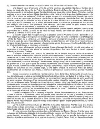 Corporación de estudios y artes orientales ZEN KITAIDO – Teatinos 251 of. 808 Fono: 09-4311387 Santiago - Chile
Una Sesshin no es únicamente un fin de semana en el que se practica más Zazen. También es el
tiempo de desarrollar la semilla de Prajna, la sabiduría. Durante el Zazen hay silencio; normalmente el
espíritu encuentra la tranquilidad, la paz. Pero también lo que sigue debe reflejar Zazen. Ahora hay muchas
palabras, la gente habla siempre. Habla durante la comida, habla al cortar la verdura, habla cosiendo...¿de
qué? ¿De sí mismo, de su historia?. Está bien acabar un poco con su mundo social. Cuando hay mucho
ruido la gente se cansa más, se dispersa, pierde fuerza. Normalmente, durante la Guen Mai, durante la
comida a medio día, no se habla, tan sólo al final, en el postre. El Samu es concentrarse en cada acción,
hacer cada acción totalmente, con el mismo espíritu de zazen: concentración y observación. Así tendréis
más energía, más fuerza, más paciencia, más sabiduría. Está bien olvidar un poco nuestra historia
personal, cambiar las costumbres, la manera de vivir, cambiar el mundo.
La enseñanza del Maestro Deshimaru era bastante libre: postura correcta. Después, cada cual es
responsable de sí mismo. A veces no se hace de modo natural, pero está bien detener un poco las
palabras, el karma de la boca, de los labios.
El Maestro Dogen dice: "una persona que es capaz de creer en Anutarra - Samiak - Sambodhi es un
Arha. Desear y perseguir el despertar universal es jugar con el ojo - tal como se entiende en el Shobogenzo
- el Ojo del Tesoro de la verdadera Ley. Desear y perseguir el despertar universal es sentarse haciendo
frente a la pared. La pared nos está haciendo frente y nos está haciendo abrir el ojo. Es el mundo entero, y
al mismo tiempo, los dioses que aparecen y los demonios que se desvanecen. Es el mundo todo entero y
los Arhat rechazándose a sí mismos en un instante".
Así, el satori, el despertar perfecto universal Anutarra Samyak Sambodhi, no está reservado a un
inmaculado, a una persona más allá de los mundos, sin pasiones. Solo hacer frente a la pared. La pared
enfrente de sí mismo. Practicar.
El maestro Kokukon dice: "cuando las personas de los tiempos antiguos habían alcanzado la
esencia, entraban en la montaña profunda, y vivían en chozas lejanas y oscuras, comiendo arroz cocido en
calderos rotos durante 20 años. Olvidaban totalmente el mundo humano y decían adiós para siempre a los
polvorosos asuntos humanos. En mi época no deseo una situación igual, sino solo ocultar mi nombre,
cubrir mis huellas y continuar mi trabajo. Convertirme en un viejo monje, con su cara austera, y sus huesos
de guerrero de la Vía, que se pone de acuerdo naturalmente con el estado experimentado por todos los
Budas. Recibir y utilizar el estado dado por mi propia competencia. Dejar mi karma pasado derretirse y
adoptar la costumbre de una práctica larga. Si me sobra energía, la extenderé hacia los demás,
estableciendo las condiciones para Prajna, e intentando perfeccionar nuestras mismas piernas y nuestros
pies.
Juntos conoceremos la existencia y juntos seremos libres de la vida y de la muerte, creando más y
más beneficios para el futuro, y reembolsando la profunda conversión de los Budas. Si el hielo y el rocío no
pueden estar parados para que madure el fruto, me armonizaré con las circunstancias. Me abriré y cultivaré
los seres humanos y los dioses. Pero nunca daré media vuelta a mi espíritu hacia el provecho. Dependeré
aún menos del poder social. Tampoco me convertiré en un maestro vulgar, que desafía a los santos con su
comportamiento, uno que persigue las ganancias y los éxitos, produciendo la llama del infierno. Aunque me
falten elementos esenciales y también buenas condiciones, si solo puedo ir por el mundo así, y ser sin
efectos kármicos, ¿podré yo ser un verdadero Arhat, más allá del polvo?". Sale el sol. Es muy importante
hacer Zazen por la mañana. Seguir la naturaleza.
Cuidado con la posición de la cabeza y la espalda. La base, la cadera empuja el zafu. Bascular bien
la base, a nivel de la 5ª vértebra lumbar. No olvidéis tener fuerza en los riñones, y de estirar la columna
vertebral desde la 5ª vértebra lumbar. Estirar los omóplatos; estirar la nunca, entrar el mentón y empujar el
cielo con la cima de la cabeza. Empujar la tierra con las rodillas. Encontrar el equilibrio perfecto de la
postura. Así no hay demasiado peso del cuerpo en las rodillas y podéis expirar profundamente. El vientre
está libre, sin tensión.
La vía de la transmisión del Zen es diferente de las otras tradiciones. Ananda había oído mucho;
había tenido un largo aprendizaje con el Buda, pero el Buda no le había dado su aprobación. Transmitió a
Makashyapa a través de una sonrisa, girando la flor en el Pico del Buitre.
En este momento Ananda no podía entrar en la habitación del Tesoro. Dije que Ananda había sido
rechazado por la Sangha después de la muerte del Buda, pues no era Arhat. Un día, todos los discípulos
menos Ananda, se reunieron. Todos estaban tristes. Su problema era no recordar las palabras de su
Maestro. Ananda no podía entrar en el lugar de la reunión. Practicó Zazen. Entró en Samadhi profundo.
70
 