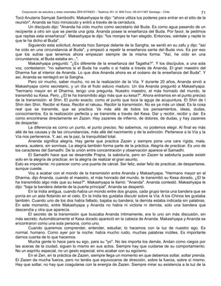 Corporación de estudios y artes orientales ZEN KITAIDO – Teatinos 251 of. 808 Fono: 09-4311387 Santiago - Chile
Tocó Anutarra Samyak Sambodhi. Makashyapa le dijo: "ahora utiliza tus poderes para entrar en el sitio de la
reunión". Ananda se hizo minúsculo y entró a través de la cerradura.
Un discípulo dijo: "Ananda ha oído mucho como secretario del Buda. Es como agua pasando de un
recipiente a otro sin que se pierda una gota. Ananda posee la enseñanza del Buda. Por favor, te pedimos
que repitas esta enseñanza". Makashyapa le dijo: "los monjes te han elegido. Entonces, siéntate y repite lo
que te ha dicho el Buda".
Siguiendo esta solicitud, Ananda hizo Sampai delante de la Sangha, se sentó en su zafu y dijo: "así
he oído en una circunstancia al Buda", y empezó a repetir la enseñanza santa del Buda vivo. Es por eso
que los sutras que tenemos ahora empiezan siempre de la misma forma: "Así, he oído en una
circunstancia, el Buda estaba en...".
Makashyapa preguntó: "¿Es diferente de la enseñanza del Tagatha?". Y los discípulos, a una sola
voz, contestaron: "no sabemos si el Buda ha vuelto o si habla a través de Ananda. El gran maestro del
Dharma fue al interior de Ananda. Lo que dice Ananda ahora es el océano de la enseñanza del Buda". Y
así, Ananda se reintegró en la Sangha.
Pero oír mucho, saber mucho, no es la realización de la Vía. Y durante 20 años, Ananda sirvió a
Makashyapa como secretario, y un día el fruto estuvo maduro. Un día Ananda preguntó a Makashyapa:
"hermano mayor en el Dharma, tengo una pregunta. Nuestro maestro, el más honrado del mundo, te
transmitió su Kesa. Pero, ¿El te ha transmitido algo más que su kesa?". Ahora entramos en el punto preciso
de la transmisión: el Shin. El punto exacto, como el punto que toca la aguja de acupuntura, El Shin de I
Shin den Shin. Recibir el Kesa. Recibir el rakusu. Recibir la transmisión. No es ya más un ideal. Es la cosa
real que se transmite, que se practica. Va más allá de todos los pensamientos, ideas, dudas,
conocimientos. Es la realización perfecta y se transmite a través del Kesa. Dar y recibir, recibir y dar. Es
como encontrarse directamente en Zazen. Hay zazenes de infierno, de dolores, de dudas, y hay zazenes
de despertar.
La diferencia es como un punto, el punto preciso. No sabemos, no podemos elegir. Al final es más
allá de las causas y de las circunstancias, más allá del nacimiento y de la extinción. Pertenece a la Vía y la
Vía nos pertenence. Y, así, es la paz, la tranquilidad total.
Ananda significa alegría. Hay gente que practica Zazen y siempre pone una cara rígida, mala,
severa, austera, sin sonrisas. La alegría también forma parte de la práctica. Alegría de practicar. Es uno de
los caracteres del Samadhi. De la unión entre concentración y observación aparece el Samadhi.
El Samadhi hace que se desarrolle Prajna, la sabiduría, pero en Zazen la sabiduría puede existir
solo en la alegría de practicar, en la alegría de realizar el gran asunto.
Esto es importante: no parecer como una puerta de cárcel. Ser feliz, estar feliz de practicar, de despertarse,
aunque cueste.
Voy a acabar con el mondo de la transmisión entre Ananda y Makashyapa. "Hermano mayor en el
Dharma, dijo Ananda, cuando el maestro, el más honrado del mundo, te transmitió su Kesa dorado, ¿El te
ha transmitido algo más que su kesa?". Makashyapa le llamó: "Ananda". Ananda contestó. Makashyapa le
dijo: "baja la bandera delante de la puerta principal". Ananda se despertó.
En la India antigua, cuando había un mondo entre dos grupos, cada grupo tenía una bandera que se
ponía en un asta flotando en el cielo. En la India les gustaba discutir sobre la Vía. A los Chinos les gustaba
también. Cuando uno de los dos había fallado, bajaba su bandera; la derrota estaba indicada sin palabras.
En este momento, entre Makashyapa y Ananda no había ni victoria ni derrota, solo una bandera que
descendía y otra que aparecía.
El secreto de la transmisión que buscaba Ananda íntimamente, era lo uno sin más discusión, sin
más secreto. Automáticamente el Kesa dorado apareció en la cabeza de Ananda. Makashyapa y Ananda se
encontraron como una sola persona, como uno.
Cuando queremos comprender, entender, estudiar, lo hacemos con la luz de nuestro ego. Es
normal, humano. Como ayer por la noche: había mucho ruido, muchas palabras inútiles. Es importante
darnos cuenta de lo que hacemos.
Mucha gente lo hace para su ego, para su "yo". No les importa los demás. Andan como ciegos por
las aceras de la ciudad, siguen lo mismo en sus actos. Siempre hay que cuidarse de su comportamiento.
No un espíritu especial, no un gesto especial, sino acabar con su egoísmo.
En el Zen, en la práctica de Zazen, siempre llega un momento en que debemos soltar, soltar prenda.
El Zazen da mucha fuerza, pero no tenéis que equivocaros de dirección, sobre la fuerza, sobre sí mismo.
Hay que soltar, no hay que coagularse con la energía de Zazen. Siempre mirar su existencia a la luz de la
71
 