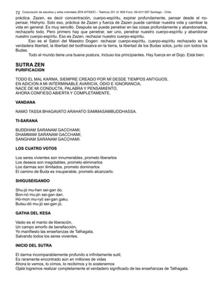 Corporación de estudios y artes orientales ZEN KITAIDO – Teatinos 251 of. 808 Fono: 09-4311387 Santiago - Chile
práctica. Zazen, es decir concentración, cuerpo-espíritu, expirar profundamente, pensar desde el no-
pensar, Hishyrio. Solo eso, práctica de Zazen y fuerza de Zazen puede cambiar nuestra vida y cambiar la
vida en general. Es muy sencillo. Después se puede penetrar en las cosas profundamente y abandonarlas,
rechazarlo todo. Pero primero hay que penetrar, ser uno, penetrar nuestro cuerpo-espíritu y abandonar
nuestro cuerpo-espíritu. Eso es Zazen, rechazar nuestro cuerpo-espíritu.
Eso es el Satori del Maestro Dogen: rechazar cuerpo-espíritu, cuerpo-espíritu rechazado es la
verdadera libertad, la libertad del bodhissatva en la tierra, la libertad de los Budas solos, junto con todos los
Budas.
Todo el mundo tiene una buena postura, Incluso los principiantes. Hay fuerza en el Dojo. Está bien.
SUTRA ZEN
PURIFICACIONPURIFICACION
TODO EL MAL KARMA, SIEMPRE CREADO POR MÍ DESDE TIEMPOS ANTIGUOS,
EN ADICION A MI INTERMINABLE AVARICIA, ODIO E IGNORANCIA,
NACE DE MI CONDUCTA, PALABRA Y PENSAMIENTO,
AHORA CONFIESO ABIERTA Y COMPLETAMENTE.
VANDANAVANDANA
NAMO TASSA BHAGAVATO ARAHATO SAMMASAMBUDDHASSA.
TI-SARANATI-SARANA
BUDDHAM SARANAM GACCHAMI;
DHAMMAM SARANAM GACCHAMI;
SANGHAM SARANAM GACCHAMI.
LOS CUATRO VOTOSLOS CUATRO VOTOS
Los seres vivientes son innumerables, prometo liberarlos
Los deseos son inagotables, prometo eliminarlos
Los darmas son ilimitados, prometo dominarlos
El camino de Buda es insuperable, prometo alcanzarlo.
SHIGUSEIGANDOSHIGUSEIGANDO
Shu-jó mu-hen sei-gan do.
Bon-nó mu-jin sei-gan dan.
Hó-mon mu-ryó sei-gan gaku.
Butsu-dó mu-jó sei-gan jó.
GATHA DEL KESAGATHA DEL KESA
Vasto es el manto de liberación,
Un campo amorfo de benefacción,
Yo manifiesto las enseñanzas de Tathagata,
Salvando todos los seres vivientes.
INICIO DEL SUTRAINICIO DEL SUTRA
El darma incomparablemente profundo e infinitamente sutil,
Es raramente encontrado aún en millones de vidas
Ahora lo vemos, lo oímos, lo recibimos y lo sostenemos
Ojalá logremos realizar completamente el verdadero significado de las enseñanzas de Tathagata.
72
 