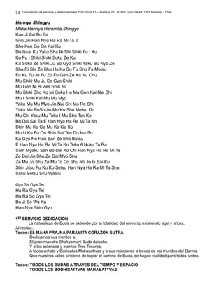 Corporación de estudios y artes orientales ZEN KITAIDO – Teatinos 251 of. 808 Fono: 09-4311387 Santiago - Chile
Hannya ShingyoHannya Shingyo
Maka Hannya Haramita ShingyoMaka Hannya Haramita Shingyo
Kan Ji Zai Bo Sa
Gyo Jin Han Nya Ha Ra Mi Ta Ji
Sho Ken Go On Kai Ku
Do Issai Ku Yaku Sha Ri Shi Shiki Fu I Ku
Ku Fu I Shiki Shiki Soku Ze Ku
Ku Soku Ze Shiki Ju So Gyo Shiki Yaku Bu Nyo Ze
Sha Ri Shi Ze Sho Ho Ku So Fu Sho Fu Metsu
Fu Ku Fu Jo Fu Zo Fu Gen Ze Ko Ku Chu
Mu Shiki Mu Ju So Gyo Shiki
Mu Gen Ni Bi Zes Shin Ni
Mu Shiki Sho Ko Mi Soku Ho Mu Gen Kai Nai Shi
Mu I Shiki Kai Mu Mu Myo
Yaku Mu Mu Myo Jin Nai Shi Mu Ro Shi
Yaku Mu RoShiJin Mu Ku Shu Metsu Do
Mu Chi Yaku Mu Toku I Mu Sho Tok Ko
Bo Dai Sat Ta E Han Nya Ha Ra Mi Ta Ko
Shin Mu Ke Ge Mu Ke Ge Ko
Mu U Ku Fu On Ri Is Sai Ten Do Mu So
Ku Gyo Ne Han San Ze Sho Butsu
E Han Nya Ha Ra Mi Ta Ko Toku A Noku Ta Ra
Sam Myaku San Bo Dai Ko Chi Han Nya Ha Ra Mi Ta
Ze Dai Jin Shu Ze Dai Myo Shu
Ze Mu Jo Shu Ze Mu To Do Shu No Jo Is Sai Ku
Shin Jitsu Fu Ko Ko Setsu Han Nya Ha Ra Mi Ta Shu
Soku Setsu Shu Watsu
Gya Tei Gya Tei
Ha Ra Gya Tei
Ha Ra So Gya Tei
Bo Ji So Wa Ka
Han Nya Shin Gyo
11ERER
SERVICIO DEDlCAClONSERVICIO DEDlCAClON
La naturaleza de Buda se extiende por la totalidad del universo existiendo aqui y ahora.
Al recitar...
Todos: EL MAHA PRAJNA PARAMITA CORAZÓN SUTRA
Dedicamos sus meritos a:
El gran maestro Shakyamuni Buda daiosho,
Y a los extensos y eternos Tres Tesoros,
A todos Arhats y Bodisatva Mahasattvas y a sus relaciones a traves de los mundos del Darma.
Que nuestros votos sinceros de lograr el camino de Buda, se hagan realidad para todos juntos.
Todos: TODOS LOS BUDAS A TRAVES DEL TIEMPO Y ESPACIO
TODOS LOS BODHISATTVAS MAHABATTVAS
74
 