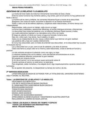 Corporación de estudios y artes orientales ZEN KITAIDO – Teatinos 251 of. 808 Fono: 09-4311387 Santiago - Chile
MAHA PRANA PARAMITA.
IDENTIDAD DE LO RELATIVO Y LO ABSOLUTOIDENTIDAD DE LO RELATIVO Y LO ABSOLUTO
La mente del Gran Sabio de India fué íntimamente transmitida de Este a 0este.
Entre los seres humanos hay hombres sabios y hay tontos, pero en el camino no hay patriarca del
Norte o del sur.
La fuente sutil es clara y brillante, las corrientes tributarias fluyen a través de la obscuridad.
Apegarse a las cosas es ilusión; encontrar lo absoluto no es todavia iluminación.
Todas y cada una de las esferas objetivas y subjetivas están relacionadas, al mismo tiempo son
independientes.
Relacionadas, cada una en su trabajo, cada una en su lugar.
La forma hace cualidades y apariencias diferentes; el sonido distingue armonias y disonancias.
La obscuridad hace todas las palabras una, la brlllantez distingue frases buenas y malas.
Los cuatro elementos regresan a su naturaleza como niño a su madre.
El fuego es caliente, el viento se mueve; el agua es húmeda, la tierra dura.
Ojos ven, oídos oyen, hay olores, hay lo salado y lo agrio.
Cada uno es independiente de otro; causa y efecto tienen que retornar a la gran realidad.
Las palabras alto y bajo son usadas relativamente.
En la luz hay obscuridad, pero no trates de entender esa obscuridad; en la obscuridad hay luz pero
no busques esa luz.
Luz y obscuridad son un par, como el pié de adelanto y de atrás al caminar.
Cada cosa tiene su propio valor en sí misma y está relacionada, a todo lo demás en función y
posición.
La vida ordinaria encaja en lo absoluto como una caja y su tapa.
Lo absoluto trababa junto con lo relativo, como dos flechas encontrándose en el aire.
Leyendo palabras deberias comprender la gran realidad.
No juzgues por ninguna norma.
Si no ves el camino, no lo ves aunque vayas caminando sobre él.
Cuando camines el camino no está cerca, no está lejos.
Pero engañado, estás montañas y ríos alejado de él, digo respetuosamente a quienes deseen ser
luminados:
No se aparten del presente, no desperdicien su tiempo de noche o de dia.
22dodo
SERVICIO DEDICACIONSERVICIO DEDICACION
LA NATURALEZA DE BUDA SE EXTIENDE POR LA TOTALIDAD DEL UNIVERSO EXISTIENDO
AQUI Y AHORA. AL RECITAR...
Todos: LA IDENTIDAD DE LO RELATIVO Y LO ABSOLUTO.
DEDICAMOS SUS MERITOS A:
LOS SIETE ANCESTRALES BUDAS DAIOSHO
EL GRAN MAESTRO SHAKYAMUNI BUDA DAIOSHO
BODHIDHIARMA DAIOHSO
TOZAN RYOKAI DAIOSHO
EIHEI DOGEN DAIOSHO
KEIZAN JOKIN DAIOSHO
A TODOS LOS SUCESORES DAIOSHO
APRECIAMOS SU BENEVOLENCIA Y MOSTREMOS NUESTRA GRATITUD
REALIZANDO EL CAMINO DE BUDA JUNTOS.
Todos: TODOS LOS BUDAS A TRAVES DEl TIEMPO Y ESPACIO
TODOS LOS BODHIBATTVAS MAHASATTVAS
MAHA PRAJNA PARAMITA.
75
 
