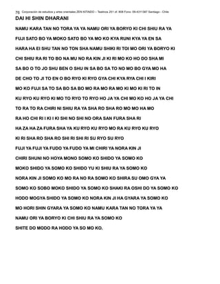 Corporación de estudios y artes orientales ZEN KITAIDO – Teatinos 251 of. 808 Fono: 09-4311387 Santiago - Chile
DAI HI SHIN DHARANI
NAMU KARA TAN NO TORA YA YA NAMU ORI YA BORYO KI CHI SHIU RA YANAMU KARA TAN NO TORA YA YA NAMU ORI YA BORYO KI CHI SHIU RA YA
FUJI SATO BO YA MOKO SATO BO YA MO KO KYA RUNI KYA YA EN SAFUJI SATO BO YA MOKO SATO BO YA MO KO KYA RUNI KYA YA EN SA
HARA HA EI SHU TAN NO TON SHA NAMU SHIKI RI TOI MO ORI YA BORYO KIHARA HA EI SHU TAN NO TON SHA NAMU SHIKI RI TOI MO ORI YA BORYO KI
CHI SHIU RA RI TO BO NA MU NO RA KIN JI KI RI MO KO HO DO SHA MICHI SHIU RA RI TO BO NA MU NO RA KIN JI KI RI MO KO HO DO SHA MI
SA BO O TO JO SHU BEN O SHU IN SA BO SA TO NO MO BO GYA MO HASA BO O TO JO SHU BEN O SHU IN SA BO SA TO NO MO BO GYA MO HA
DE CHO TO JI TO EN O BO RYO KI RYO GYA CHI KYA RYA CHI I KIRIDE CHO TO JI TO EN O BO RYO KI RYO GYA CHI KYA RYA CHI I KIRI
MO KO FUJI SA TO SA BO SA BO MO RA MO RA MO KI MO KI RI TO INMO KO FUJI SA TO SA BO SA BO MO RA MO RA MO KI MO KI RI TO IN
KU RYO KU RYO KI MO TO RYO TO RYO HO JA YA CHI MO KO HO JA YA CHIKU RYO KU RYO KI MO TO RYO TO RYO HO JA YA CHI MO KO HO JA YA CHI
TO RA TO RA CHIRI NI SHIU RA YA SHA RO SHA RO MO MO HA MOTO RA TO RA CHIRI NI SHIU RA YA SHA RO SHA RO MO MO HA MO
RA HO CHI RI I KI I KI SHI NO SHI NO ORA SAN FURA SHA RIRA HO CHI RI I KI I KI SHI NO SHI NO ORA SAN FURA SHA RI
HA ZA HA ZA FURA SHA YA KU RYO KU RYO MO RA KU RYO KU RYOHA ZA HA ZA FURA SHA YA KU RYO KU RYO MO RA KU RYO KU RYO
KI RI SHA RO SHA RO SHI RI SHI RI SU RYO SU RYOKI RI SHA RO SHA RO SHI RI SHI RI SU RYO SU RYO
FUJI YA FUJI YA FUDO YA FUDO YA MI CHIRI YA NORA KIN JIFUJI YA FUJI YA FUDO YA FUDO YA MI CHIRI YA NORA KIN JI
CHIRI SHUNI NO HOYA MONO SOMO KO SHIDO YA SOMO KOCHIRI SHUNI NO HOYA MONO SOMO KO SHIDO YA SOMO KO
MOKO SHIDO YA SOMO KO SHIDO YU KI SHIU RA YA SOMO KOMOKO SHIDO YA SOMO KO SHIDO YU KI SHIU RA YA SOMO KO
NORA KIN JI SOMO KO MO RA NO RA SOMO KO SHIRA SU OMO GYA YANORA KIN JI SOMO KO MO RA NO RA SOMO KO SHIRA SU OMO GYA YA
SOMO KO SOBO MOKO SHIDO YA SOMO KO SHAKI RA OSHI DO YA SOMO KOSOMO KO SOBO MOKO SHIDO YA SOMO KO SHAKI RA OSHI DO YA SOMO KO
HODO MOGYA SHIDO YA SOMO KO NORA KIN JI HA GYARA YA SOMO KOHODO MOGYA SHIDO YA SOMO KO NORA KIN JI HA GYARA YA SOMO KO
MO HORI SHIN GYARA YA SOMO KO NAMU KARA TAN NO TORA YA YAMO HORI SHIN GYARA YA SOMO KO NAMU KARA TAN NO TORA YA YA
NAMU ORI YA BORYO KI CHI SHIU RA YA SOMO KONAMU ORI YA BORYO KI CHI SHIU RA YA SOMO KO
SHITE DO MODO RA HODO YA SO MO KO.SHITE DO MODO RA HODO YA SO MO KO.
76
 