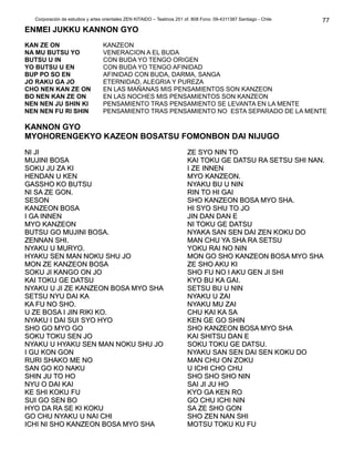 Corporación de estudios y artes orientales ZEN KITAIDO – Teatinos 251 of. 808 Fono: 09-4311387 Santiago - Chile
ENMEI JUKKU KANNON GYO
KAN ZE ON
NA MU BUTSU YO
BUTSU U IN
YO BUTSU U EN
BUP PO SO EN
JO RAKU GA JO
CHO NEN KAN ZE ON
BO NEN KAN ZE ON
NEN NEN JU SHIN KI
NEN NEN FU RI SHIN
KANZEON
VENERACION A EL BUDA
CON BUDA YO TENGO ORIGEN
CON BUDA YO TENGO AFINIDAD
AFINIDAD CON BUDA, DARMA, SANGA
ETERNIDAD, ALEGRIA Y PUREZA
EN LAS MAÑANAS MIS PENSAMIENTOS SON KANZEON
EN LAS NOCHES MIS PENSAMIENTOS SON KANZEON
PENSAMIENTO TRAS PENSAMIENTO SE LEVANTA EN LA MENTE
PENSAMIENTO TRAS PENSAMIENTO NO ESTA SEPARADO DE LA MENTE
KANNON GYO
MYOHORENGEKYO KAZEON BOSATSU FOMONBON DAI NIJUGO
NI JINI JI
MUJINI BOSAMUJINI BOSA
SOKU JU ZA KISOKU JU ZA KI
HENDAN U KENHENDAN U KEN
GASSHO KO BUTSUGASSHO KO BUTSU
NI SA ZE GON.NI SA ZE GON.
SESONSESON
KANZEON BOSAKANZEON BOSA
I GA INNENI GA INNEN
MYO KANZEONMYO KANZEON
BUTSU GO MUJINI BOSA.BUTSU GO MUJINI BOSA.
ZENNAN SHI.ZENNAN SHI.
NYAKU U MURYO.NYAKU U MURYO.
HYAKU SEN MAN NOKU SHU JOHYAKU SEN MAN NOKU SHU JO
MON ZE KANZEON BOSAMON ZE KANZEON BOSA
SOKU JI KANGO ON JOSOKU JI KANGO ON JO
KAI TOKU GE DATSUKAI TOKU GE DATSU
NYAKU U JI ZE KANZEON BOSA MYO SHANYAKU U JI ZE KANZEON BOSA MYO SHA
SETSU NYU DAI KASETSU NYU DAI KA
KA FU NO SHO.KA FU NO SHO.
U ZE BOSA I JIN RIKI KO.U ZE BOSA I JIN RIKI KO.
NYAKU I DAI SUI SYO HYONYAKU I DAI SUI SYO HYO
SHO GO MYO GOSHO GO MYO GO
SOKU TOKU SEN JOSOKU TOKU SEN JO
NYAKU U HYAKU SEN MAN NOKU SHU JONYAKU U HYAKU SEN MAN NOKU SHU JO
I GU KON GONI GU KON GON
RURI SHAKO ME NORURI SHAKO ME NO
SAN GO KO NAKUSAN GO KO NAKU
SHIN JU TO HOSHIN JU TO HO
NYU O DAI KAINYU O DAI KAI
KE SHI KOKU FUKE SHI KOKU FU
SUI GO SEN BOSUI GO SEN BO
HYO DA RA SE KI KOKUHYO DA RA SE KI KOKU
GO CHU NYAKU U NAI CHIGO CHU NYAKU U NAI CHI
ICHI NI SHO KANZEON BOSA MYO SHAICHI NI SHO KANZEON BOSA MYO SHA
ZE SYO NIN TOZE SYO NIN TO
KAI TOKU GE DATSU RA SETSU SHI NAN.KAI TOKU GE DATSU RA SETSU SHI NAN.
I ZE INNENI ZE INNEN
MYO KANZEON.MYO KANZEON.
NYAKU BU U NINNYAKU BU U NIN
RIN TO HI GAIRIN TO HI GAI
SHO KANZEON BOSA MYO SHA.SHO KANZEON BOSA MYO SHA.
HI SYO SHU TO JOHI SYO SHU TO JO
JIN DAN DAN EJIN DAN DAN E
NI TOKU GE DATSUNI TOKU GE DATSU
NYAKA SAN SEN DAI ZEN KOKU DONYAKA SAN SEN DAI ZEN KOKU DO
MAN CHU YA SHA RA SETSUMAN CHU YA SHA RA SETSU
YOKU RAI NO NINYOKU RAI NO NIN
MON GO SHO KANZEON BOSA MYO SHAMON GO SHO KANZEON BOSA MYO SHA
ZE SHO AKU KIZE SHO AKU KI
SHO FU NO I AKU GEN JI SHISHO FU NO I AKU GEN JI SHI
KYO BU KA GAI.KYO BU KA GAI.
SETSU BU U NINSETSU BU U NIN
NYAKU U ZAINYAKU U ZAI
NYAKU MU ZAINYAKU MU ZAI
CHU KAI KA SACHU KAI KA SA
KEN GE GO SHINKEN GE GO SHIN
SHO KANZEON BOSA MYO SHASHO KANZEON BOSA MYO SHA
KAI SHITSU DAN EKAI SHITSU DAN E
SOKU TOKU GE DATSU.SOKU TOKU GE DATSU.
NYAKU SAN SEN DAI SEN KOKU DONYAKU SAN SEN DAI SEN KOKU DO
MAN CHU ON ZOKUMAN CHU ON ZOKU
U ICHI CHO CHUU ICHI CHO CHU
SHO SHO SHO NINSHO SHO SHO NIN
SAI JI JU HOSAI JI JU HO
KYO GA KEN ROKYO GA KEN RO
GO CHU ICHI NINGO CHU ICHI NIN
SA ZE SHO GONSA ZE SHO GON
SHO ZEN NAN SHISHO ZEN NAN SHI
MOTSU TOKU KU FUMOTSU TOKU KU FU
77
 