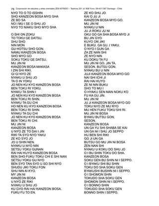 Corporación de estudios y artes orientales ZEN KITAIDO – Teatinos 251 of. 808 Fono: 09-4311387 Santiago - Chile
NYO TO O TO ISSHINNYO TO O TO ISSHIN
SHO KANZEON BOSA MYO SHASHO KANZEON BOSA MYO SHA
ZE BO SAZE BO SA
NO I MU I SE O SHU JONO I MU I SE O SHU JO
NYO TO NIAKU SHO MYO SHANYO TO NIAKU SHO MYO SHA
O SHI ON ZOKUO SHI ON ZOKU
TO TOKU GE DATSU.TO TOKU GE DATSU.
SHU SHOSHU SHO
NIN MONNIN MON
GU HOTSU SHO GON.GU HOTSU SHO GON.
NAMU KANZEON BOSANAMU KANZEON BOSA
SHO MYO GOSHO MYO GO
SOKU TOKU GE DATSU.SOKU TOKU GE DATSU.
MU JIN NIMU JIN NI
KANZEON BOSA MAKASAKANZEON BOSA MAKASA
I ZIN SHI RIKI.I ZIN SHI RIKI.
GI GI NYO ZEGI GI NYO ZE
NYAKU U SHU JONYAKU U SHU JO
TA O IN YOKUTA O IN YOKU
JO NEN KU KYO KANZEON BOSAJO NEN KU KYO KANZEON BOSA
BEN TOKU RI YOKU.BEN TOKU RI YOKU.
NYAKU TA SHIN INYAKU TA SHIN I
JO NEN KU KYO KANZEON BOSAJO NEN KU KYO KANZEON BOSA
BEN TOKU RI SHIN.BEN TOKU RI SHIN.
NYAKU TA GU CHINYAKU TA GU CHI
HO NEN KU KYO KANZEON BOSAHO NEN KU KYO KANZEON BOSA
BEN TOKU RI SHIN.BEN TOKU RI SHIN.
NYAKU TA GU CHINYAKU TA GU CHI
JO NEN KU KYO KANZEON BOSAJO NEN KU KYO KANZEON BOSA
BEN TOKU RI CHI.BEN TOKU RI CHI.
MU JIN NIMU JIN NI
KANZEON BOSAKANZEON BOSA
U NYO ZE TO DAI I JINU NYO ZE TO DAI I JIN
RIKI TA SYO NYO YAKURIKI TA SYO NYO YAKU
ZE KO SYO JOZE KO SYO JO
JO U SHIN NEN.JO U SHIN NEN.
NYAKU U NYO NINNYAKU U NYO NIN
SETSU YOKU GUNANSETSU YOKU GUNAN
RAI HAI KUYO KANZEON BOSARAI HAI KUYO KANZEON BOSA
BEN SHO FUKU TOKU CHI E SHI NANBEN SHO FUKU TOKU CHI E SHI NAN
SETSU YOKU GU NYOSETSU YOKU GU NYO
BEN SYO TAN SYO U SO SHI NYOBEN SYO TAN SYO U SO SHI NYO
SHUDU JIKI TOKU FONSHUDU JIKI TOKU FON
SHU NIN AI KYO.SHU NIN AI KYO.
MY JIN NIMY JIN NI
KANZEON BOSAKANZEON BOSA
U NYO ZE RIKIU NYO ZE RIKI
NYAKU U SHU JONYAKU U SHU JO
KU GYO RAI HAI KANZEON BOSA.KU GYO RAI HAI KANZEON BOSA.
FUKU FU TO EN.FUKU FU TO EN.
ZE KO SHU JOZE KO SHU JO
KAI O JU JIKAI O JU JI
KANZEON BOSA MYO GO.KANZEON BOSA MYO GO.
MU JIN NIMU JIN NI
NYAKU U NINNYAKU U NIN
JU JI ROKU JU NIJU JI ROKU JU NI
OKU GO GA SHA BOSA MYO JIOKU GO GA SHA BOSA MYO JI
BU JIN GYOBU JIN GYO
KUYO ON JIKIKUYO ON JIKI
E BUKU. GA GU.E BUKU. GA GU. I YAKU.I YAKU.
O NYO I GUN GAO NYO I GUN GA
ZA ZE NAN SHIZA ZE NAN SHI
ZE NYO NINZE NYO NIN
KU DOKU TA FUKU DOKU TA FU
MU JIN NI GO. JIN TA.MU JIN NI GO. JIN TA.
SESON. BUTSU GON.SESON. BUTSU GON.
NYAKU BU U NINNYAKU BU U NIN
JUJI KANZEON BOSA MYO GOJUJI KANZEON BOSA MYO GO
NAI SHI ICHI JINAI SHI ICHI JI
RAI HAI KUYORAI HAI KUYO
ZE NI NIN BUKUZE NI NIN BUKU
SHO TO MU ISHO TO MU I
O HYAKU SEN MAN NOKU KOO HYAKU SEN MAN NOKU KO
FU KA GU JIN.FU KA GU JIN.
MU JIN NIMU JIN NI
JU JI KANZEON BOSA MYO GOJU JI KANZEON BOSA MYO GO
TOKU NYO ZE MU RYOTOKU NYO ZE MU RYO
MU HEN FUKU TOKU SHI RI.MU HEN FUKU TOKU SHI RI.
MU JIN NI BOSAMU JIN NI BOSA
BYAKU BUTSU GON.BYAKU BUTSU GON.
SESON.SESON.
KANZEON BOSAKANZEON BOSA
UN GA YU SHI SHABA SE KAIUN GA YU SHI SHABA SE KAI
UN GA NI I SHU JO SEPPOUN GA NI I SHU JO SEPPO
HU BEN SHI RIKIHU BEN SHI RIKI
GO JI UN GAGO JI UN GA
BUTSU GO MU JIN NI BOSABUTSU GO MU JIN NI BOSA
ZEN NAN SHIZEN NAN SHI
NYAKU U KOKU DO SHU JONYAKU U KOKU DO SHU JO
O I BU SHIN TOKU DO SHA.O I BU SHIN TOKU DO SHA.
KANZEON BOSAKANZEON BOSA
SOKU GEN BU SHIN NI I SEPPO.SOKU GEN BU SHIN NI I SEPPO.
O I BYAKU SHI BU SHINO I BYAKU SHI BU SHIN
TOKU DO SHA SOKU GENTOKU DO SHA SOKU GEN
BYAKUSHI BUSHIN NI I SEPPO.BYAKUSHI BUSHIN NI I SEPPO.
O I SHOMON SHINO I SHOMON SHIN
TOKUDO SHA SOKU GENTOKUDO SHA SOKU GEN
SHOMON SHIN NI I SEPPO.SHOMON SHIN NI I SEPPO.
O I BONNO SHINO I BONNO SHIN
TOKUDO SHA SOKU GENTOKUDO SHA SOKU GEN
BONNO SHIN I SEPPO.BONNO SHIN I SEPPO.
78
 