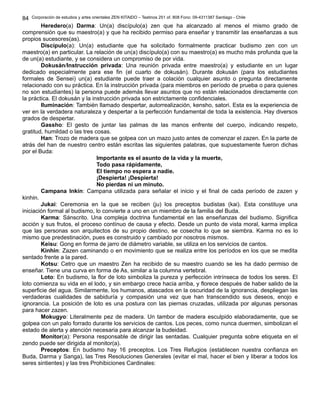Corporación de estudios y artes orientales ZEN KITAIDO – Teatinos 251 of. 808 Fono: 09-4311387 Santiago - Chile
Heredero(a) Darma: Un(a) discípulo(a) zen que ha alcanzado al menos el mismo grado de
comprensión que su maestro(a) y que ha recibido permiso para enseñar y transmitir las enseñanzas a sus
propios sucesores(as).
Discípulo(a): Un(a) estudiante que ha solicitado formalmente practicar budismo zen con un
maestro(a) en particular. La relación de un(a) discípulo(a) con su maestro(a) es mucho más profunda que la
de un(a) estudiante, y se considera un compromiso de por vida.
Dokusán/Instrucción privada: Una reunión privada entre maestro(a) y estudiante en un lugar
dedicado especialmente para ese fin (el cuarto de dokusán). Durante dokusán (para los estudiantes
formales de Sensei) un(a) estudiante puede traer a colación cualquier asunto o pregunta directamente
relacionado con su práctica. En la instrucción privada (para miembros en período de prueba o para quienes
no son estudiantes) la persona puede además llevar asuntos que no están relacionados directamente con
la práctica. El dokusán y la instrucción privada son estrictamente confidenciales.
Iluminación: También llamado despertar, autorrealización, kensho, satori. Esta es la experiencia de
ver en la verdadera naturaleza y despertar a la perfección fundamental de toda la existencia. Hay diversos
grados de despertar.
Gassho: El gesto de juntar las palmas de las manos enfrente del cuerpo, indicando respeto,
gratitud, humildad o las tres cosas.
Han: Trozo de madera que se golpea con un mazo justo antes de comenzar el zazen. En la parte de
atrás del han de nuestro centro están escritas las siguientes palabras, que supuestamente fueron dichas
por el Buda:
Importante es el asunto de la vida y la muerte,
Todo pasa rápidamente,
El tiempo no espera a nadie.
¡Despierta! ¡Despierta!
No pierdas ni un minuto.
Campana Inkín: Campana utilizada para señalar el inicio y el final de cada período de zazen y
kinhin.
Jukai: Ceremonia en la que se reciben (ju) los preceptos budistas (kai). Esta constituye una
iniciación formal al budismo, lo convierte a uno en un miembro de la familia del Buda.
Karma: Sánscrito. Una compleja doctrina fundamental en las enseñanzas del budismo. Significa
acción y sus frutos, el proceso contínuo de causa y efecto. Desde un punto de vista moral, karma implica
que las personas son arquitectos de su propio destino, se cosecha lo que se siembra. Karma no es lo
mismo que predestinación, pues es construido y cambiado por nosotros mismos.
Keisu: Gong en forma de jarro de diámetro variable, se utiliza en los servicios de cantos.
Kinhin: Zazen caminando o en movimiento que se realiza entre los períodos en los que se medita
sentado frente a la pared.
Kotsu: Cetro que un maestro Zen ha recibido de su maestro cuando se les ha dado permiso de
enseñar. Tiene una curva en forma de As, similar a la columna vertebral.
Loto: En budismo, la flor de loto simboliza la pureza y perfección intrínseca de todos los seres. El
loto comienza su vida en el lodo, y sin embargo crece hacia arriba, y florece después de haber salido de la
superficie del agua. Similarmente, los humanos, atascados en la oscuridad de la ignorancia, despliegan las
verdaderas cualidades de sabiduría y compasión una vez que han transcendido sus deseos, enojo e
ignorancia. La posición de loto es una postura con las piernas cruzadas, utilizada por algunas personas
para hacer zazen.
Mokugyo: Literalmente pez de madera. Un tambor de madera esculpido elaboradamente, que se
golpea con un palo forrado durante los servicios de cantos. Los peces, como nunca duermen, simbolizan el
estado de alerta y atención necesaria para alcanzar la budeidad.
Monitor(a): Persona responsable de dirigir las sentadas. Cualquier pregunta sobre etiqueta en el
zendo puede ser dirigida al monitor(a).
Preceptos: En budismo hay 16 preceptos. Los Tres Refugios (establecen nuestra confianza en
Buda, Darma y Sanga), las Tres Resoluciones Generales (evitar el mal, hacer el bien y liberar a todos los
seres sintientes) y las tres Prohibiciones Cardinales:
84
 