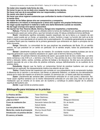 Corporación de estudios y artes orientales ZEN KITAIDO – Teatinos 251 of. 808 Fono: 09-4311387 Santiago - Chile
No matar sino respetar toda forma de vida.
No tomar lo que no me es dado sino respetar las cosas de los demás.
No hacer mal uso de la sexualidad sino ser responsable y cuidadoso.
No mentir sino decir la verdad.
No hacer que otros ingieran sustancias que confundan la mente ni hacerlo yo mismo, sino mantener
la mente clara.
No hablar de las faltas ajenas sino ser comprensivo y compasivo.
No alabarme a mí mismo ni menospreciar a otros sino superar mis propias limitaciones.
No negar ayuda espiritual ni material a nadie sino darla libremente cuando se necesite.
No dar lugar al enojo sino ejercer autocontrol.
No injuriar los Tres Tesoros (Buda, Darma y Sanga) sino respetarlos y mantenerlos.
Rakusu: Prenda de vestir que es utilizada sobre la túnica de meditación por aquellas personas que
han practicado zazen por varios años y que han tomado el Jukai. El rakusu simboliza la túnica del Buda.
Roshi: Literalmente significa venerable maestro (espiritual). Así se le llama a un maestro de zen
maduro, quien puede ser un monje, un sacerdote, un laico, hombre o mujer. La función del roshi es la de
guiar e inspirar a sus estudiante en el camino de la autorrealización. En occidente generalmente se reserva
la palabra Roshi para los maestros de la primera generación que entrenaron en Japón a principios de los
años cincuenta.
Sanga: Sánscrito. La comunidad de los que practican las enseñanzas del Buda. En un sentido
estricto, los que practican en un centro en particular. En el sentido amplio, todos los practicantes del
budismo.
Sensei: Literalmente cualquier tipo de maestro. En occidente muchos maestros budistas zen de la
segunda generación cuyos maestros estudiaron en Japón usan el término Sensei y no Roshi.
Sesshin: Un período intensivo de práctica de zazen, que puede durar de dos a siete días. La rutina
diaria comienza a las 4:00 a.m. y termina a las 9:30 p.m. Hay perídos de dos o tres horas de zazen con
kinhin y dokusán, teisho, cantos, comidas, perídos de trabajo y de descanso. Se dice que una semana de
sesshin equivale de uno a tres años de práctica ordinaria, aunque definitivamente no es sustituto de la
práctica diaria.
Estudiante: Alguien que ha hecho un compromiso formal de practicar budismo zen con un(a)
maestro(a) en particular. No necesariamente implica una relación de por vida.
Teisho: Charla formal del maestro(a) que consiste en una presentación de la comprensión budista.
A diferencia de un sermón o una lectura, que tienen un elemento didáctico, un teisho es una demostración
directa de la visión del maestro en el tema en cuestión. En términos zen, un teisho sale Ade las entrañas.
Zazen: Literalmente za: sentarse zen: concentración enfocada en un solo punto o absorción. Así,
hacer zazen significa sentarse con la mente intensamente enfocada en una sola cosa. Este es el tipo de
meditación que se enseña en la secta zen de budismo y constituye la piedra angular de la práctica
espiritual del budismo zen.
Zendo: Lugar donde se practica zazen.
Bibliografía para iniciarse en la práctica
Título Autor Editorial
La Práctica del Zen Taisen Deshimaru Kairós
Preguntas a un maestro Zen Taisen Deshimaru Kairós
¿Qué es el Zen? Dokushô Villalba Miraguano Ediciones
Curso de meditación Zen Asociación italiana Zen Soto Ed. de Vecchi
Zazen Katsuki Sekida Kairós
Los tres pilares del Zen Philip Kapleau Kairós
Mente Zen, mente de principiante Shunryu Suzuki Roshi Ed. Estaciones
Introducción a la práctica del Zen Albert Low Kairós
El cuenco y el bastón Taisen Deshimaru Visión Libros
85
 