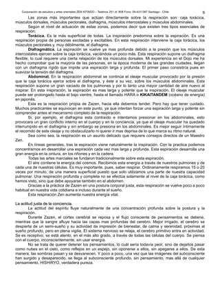 Corporación de estudios y artes orientales ZEN KITAIDO – Teatinos 251 of. 808 Fono: 09-4311387 Santiago - Chile
Las zonas más importantes que actúan directamente sobre la respiración son: caja torácica,
músculos dorsales, músculos pectorales, diafragma, músculos intercostales y músculos abdominales.
Según el nivel de actuación de estas zonas, podemos decir que existen tres tipos esenciales de
respiración:
Torácica. Es la más superficial de todas. La inspiración predomina sobre la espiración. Es una
respiración propia de personas excitadas y excitables. En esta respiración interviene la caja torácica, los
músculos pectorales y, muy débilmente, el diafragma.
Diafragmática. La espiración se vuelve ya mas profunda debido a la presión que los músculos
intercostales ejercen sobre la caja torácica, vaciándola un poco más. Esta respiración supone un diafragma
flexible, lo cual requiere una cierta relajación de los músculos dorsales. Mi experiencia en el Dojo me ha
hecho comprobar que la mayoría de las personas, en la época moderna de las grandes ciudades, llegan
con un diafragma rígido que impide una espiración larga y profunda. El primer paso consistiría pues en
suavizar la tensión del diafragma.
Abdominal. En la respiración abdominal se continúa el oleaje muscular provocado por la presión
que la caja torácica ejerce sobre el diafragma, y éste a su vez, sobre los músculos abdominales. Esta
respiración supone un gran vaciado de los pulmones y por lo tanto una mayor cantidad de aire nuevo al
inspirar. En esta inspiración, la espiración es mas larga y potente que la inspiración. El oleaje muscular
puede ser prolongado hasta el bajo vientre, hasta el llamado HARA o KIKAITANDEM (océano de energía)
en japonés.
Esta es la respiración propia de Zazen, hacia ella debemos tender. Pero hay que tener cuidado.
Muchos practicantes se equivocan en este punto, ya que intentan forzar una espiración larga y potente sin
comprender antes el mecanismo completo de la respiración.
Si, por ejemplo, el diafragma esta contraído e intentamos presionar en los abdominales, esto
provocara un gran conflicto interno en el cuerpo y en la conciencia, ya que el oleaje muscular ha quedado
interrumpido en el diafragma y sin embargo se presiona en los abdominales. Es mejor seguir íntimamente
el recorrido de este oleaje y no obstaculizarlo ni querer ir mas deprisa de lo que marca su ritmo natural.
Sea como sea, la respiración es un asunto delicado que requiere consejos directos de un Maestro
Zen.
En líneas generales, tras la espiración viene naturalmente la inspiración. Con la practica podemos
concentrarnos en desarrollar una espiración cada vez mas larga y profunda. Esta espiración desarrolla una
gran energía en la cintura, en los riñones y en la cadera.
Todas las artes marciales se fundaron tradicionalmente sobre esta espiración.
El aire contiene la energía del cosmos. Recibimos esta energía a través de nuestros pulmones y de
cada una de nuestras células. Es muy importante, pues, saber respirar. Ordinariamente respiramos 15 o 20
veces por minuto, de una manera superficial puesto que solo utilizamos una parte de nuestra capacidad
pulmonar. Una respiración profunda y completa no se efectúa solamente al nivel de la caja torácica, como
hemos visto, sino que debe apoyarse también en el abdomen.
Gracias a la práctica de Zazen en una postura corporal justa, esta respiración se vuelve poco a poco
habitual en nuestra vida cotidiana e incluso durante el sueño.
Esta respiración Zen aumenta nuestra energía vital.
La actitud justa de la conciencia.La actitud justa de la conciencia.
La actitud del espíritu fluye naturalmente de una concentración profunda sobre la postura y la
respiración.
Durante Zazen, el cortex cerebral se reposa y el flujo consciente de pensamientos se detiene,
mientras que la sangre afluye hacia las capas mas profundas del cerebro. Mejor irrigado, el cerebro se
despierta de un semi-sueño y su actividad da impresión de bienestar, de calma y serenidad, próximas al
sueño profundo, pero en plena vigilia. El sistema nervioso se relaja, el cerebro primitivo entra en actividad.
Se es receptivo, se está atento, en el más alto grado, a través de todas las células del cuerpo. Se piensa
con el cuerpo, inconscientemente, sin usar energía.
No se trata de querer detener los pensamientos, lo cuál sería todavía peor, sino de dejarlos pasar
como nubes en el cielo, como reflejos en un espejo, sin oponerse a ellos, sin apegarse a ellos. De esta
manera, las sombras pasan y se desvanecen. Y poco a poco, una vez que las imágenes del subconsciente
han surgido y desaparecido, se llega al subconsciente profundo, sin pensamiento, mas allá de cualquier
pensamiento, HISHIRYO, verdadera pureza.
9
 