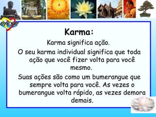 Karma:
Karma significa ação. 
O seu karma individual significa que toda
ação que você fizer volta para você
mesmo. 
Suas ações são como um bumerangue que
sempre volta para você. As vezes o
bumerangue volta rápido, as vezes demora
demais.
 