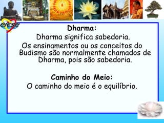 Dharma:
Dharma significa sabedoria.
Os ensinamentos ou os conceitos do
Budismo são normalmente chamados de
Dharma, pois são sabedoria.
Caminho do Meio:
O caminho do meio é o equilíbrio.
 