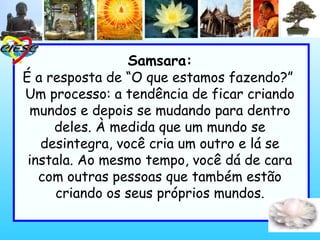 Samsara:
É a resposta de “O que estamos fazendo?”
Um processo: a tendência de ficar criando
mundos e depois se mudando para dentro
deles. À medida que um mundo se
desintegra, você cria um outro e lá se
instala. Ao mesmo tempo, você dá de cara
com outras pessoas que também estão
criando os seus próprios mundos.
 