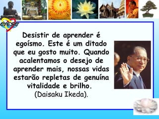 Desistir de aprender é
egoísmo. Este é um ditado
que eu gosto muito. Quando
acalentamos o desejo de
aprender mais, nossas vidas
estarão repletas de genuína
vitalidade e brilho.
(Daisaku Ikeda).
 