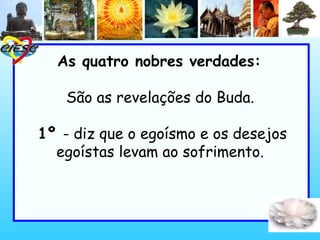 As quatro nobres verdades:
São as revelações do Buda.
1º - diz que o egoísmo e os desejos
egoístas levam ao sofrimento.
 
