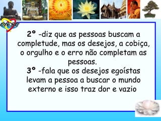 2º -diz que as pessoas buscam a
completude, mas os desejos, a cobiça,
o orgulho e o erro não completam as
pessoas.
3º -fala que os desejos egoístas
levam a pessoa a buscar o mundo
externo e isso traz dor e vazio
 