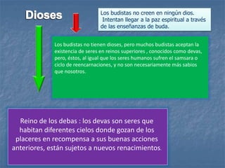Los budistas no tienen dioses, pero muchos budistas aceptan la
existencia de seres en reinos superiores , conocidos como devas,
pero, éstos, al igual que los seres humanos sufren el samsara o
ciclo de reencarnaciones, y no son necesariamente más sabios
que nosotros.
Reino de los debas : los devas son seres que
habitan diferentes cielos donde gozan de los
placeres en recompensa a sus buenas acciones
anteriores, están sujetos a nuevos renacimientos.
Los budistas no creen en ningún dios.
Intentan llegar a la paz espiritual a través
de las enseñanzas de buda.
 