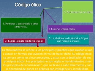 2. No tomar lo no dado
1. No matar o causar daño a otros
seres vivos.
4. Evitar el lenguaje falso.
3. Evitar la mala conducta sexual.
La ética budista se refiere a los principios y prácticas que ayudan a uno
a actuar en formas que ayuden en vez de hacer daño. Su código ético
se conoce como los cinco preceptos, y estos son la destilación de sus
principios éticos. Los preceptos no son reglas o mandamientos, sino
los principios de la formación ', que se llevan a cabo libremente y con
la necesidad de poner en práctica con inteligencia y sensibilidad.
5. La abstinencia de alcohol y drogas
que nublan la mente.
 