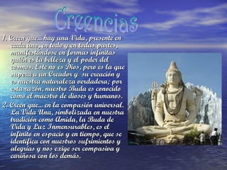 1. Creen que... hay una Vida, presente en
cada uno, en todo y en todas partes,
manifestándose en formas infinitas
quién es la belleza y el poder del
cosmos. Este no es Dios, pero es la que
supera a un Creador y  su creación y
es nuestra naturaleza verdadera; por
esta razón, nuestro Buda es conocido
como el maestro de dioses y humanos.
2. Creen que... en la compasión universal.
La Vida Una, simbolizada en nuestra
tradición como Amida, la Buda de
Vida y Luz Inmensurables, es el
infinito en espacio y en tiempo, que se
identifica con nuestros sufrimientos y
alegrías y nos exige ser compasiva y
cariñosa con los demás. 

 