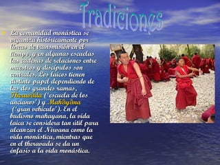 • La comunidad monástica se

organiza históricamente por
líneas de transmisión en el
tiempo, y en algunas escuelas
las cadenas de relaciones entre
maestros y discípulos son
centrales. Los laicos tienen
distinto papel dependiendo de
las dos grandes ramas,
Theravāda (‘escuela de los
ancianos’) y Mahāyāna
 (‘gran vehículo’). En el
budismo mahayana, la vida
laica se considera tan útil para
alcanzar el Nirvana como la
vida monástica, mientras que
en el theravada se da un
énfasis a la vida monástica.

 